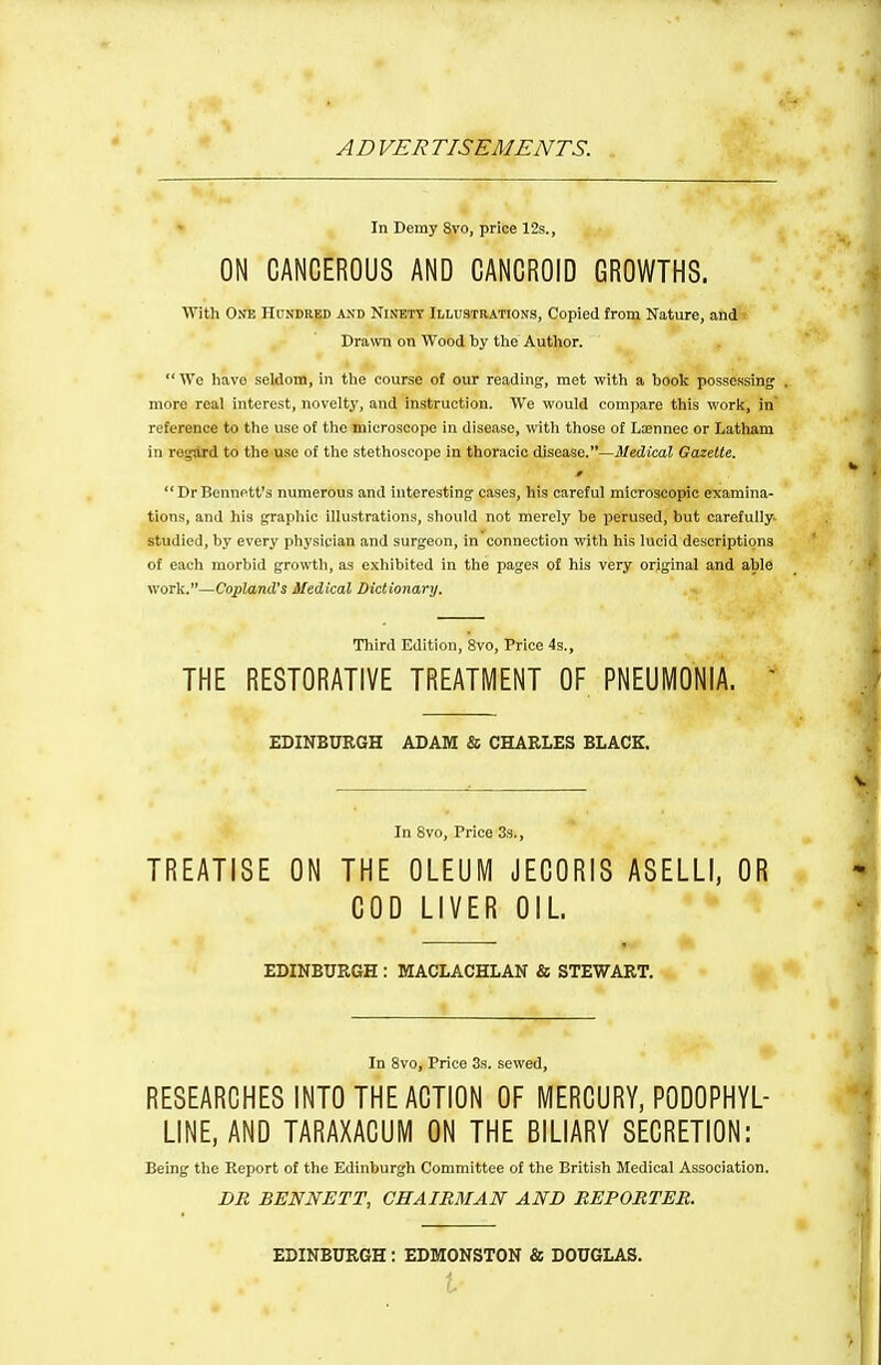 AD VER TISEMENTS. In Demy Svo, price 12s., ON CANCEROUS AND CANCROID GROWTHS. With One Hundred and Ninety Illustrations, Copied from Nature, and Drawn on Wood by the Author.  We have seldom, in tlie course of our reading, met with a book possessing . more real interest, novelty, and instruction. We would compare this woric, in' reference to the use of the microscope in disease, witli those of Lasnnec or Latham in regard to the use of the stethoscope in thoracic disease.—Medical Gazette. »  Dr Bennett's numerous and interesting cases, his careful microscopic examina- tions, and his graphic illustrations, should not merely be perused, but carefully, studied, by every physician and surgeon, in connection with his lucid descriptions of each morbid growth, as exhibited in the pages of his very original and able warV.—Copland's Medical Dictionary. Tliird Edition, 8vo, Price 4s., THE RESTORATIVE TREATMENT OF PNEUMONIA. ' EDINBURGH ADAM «5 CHARLES BLACK. In Svo, Price 33., TREATISE ON THE OLEUM JECORIS ASELLI, OR COD LIVER OIL. EDINBURGH : MACLACHLAN & STEWART. In Svo, Price 3s. sewed, RESEARCHES INTO THE ACTION OF MERCURY, PODOPHYL- LINE, AND TARAXACUM ON THE BILIARY SECRETION: Being the Keport of the Edinburgh Committee of the British Medical Association. DB BENNETT, CHAIRMAN AND REPOMTEB. EDINBURGH: EDMONSTON is DOUGLAS.