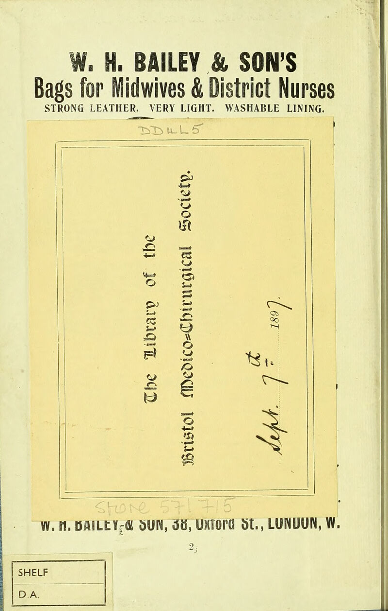 W. H. BAILEY & SON'S Bags for Midwives & District Nurses STRONG LEATHER. VERY LIGHT. WASHABLE LINING. O o <3> W o 5c) O Ob 4 W. n. DAILtYrffi dUN, UXTOra St., LUNUUN, W. SHELF DA.