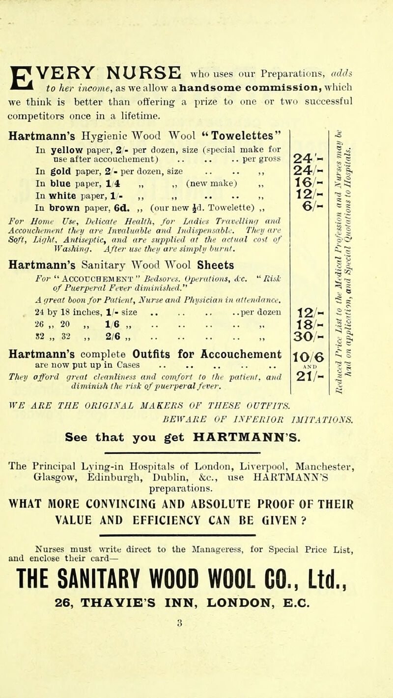 EVERY NURSE who uses our Preparations, «c?f?s to her income, as ive allow a bandsome commission, which we think is better than offering a prize to one or two successful competitors once in a lifetime. Hartmann's Hygienic Wood Wool Towelettes lu yellow paper, 2 - per dozen, size (special make fur Dse after accouchemeutj .. .. .. per gross In gold paper, 2 -per dozen, size .. .. ,, In blue paper, 1/4 „ ,, (new make ) ,, In white paper, 1/. ,, „ , In brown paper, 6d. ,, (our new Jrl. Toweletle) ,, For hovK- Usf, Delicate Health, for fjidies Travelliiiri Accoiichfinent Ihfij a?'e Invaluable mid Indispensable. They are Soft, Liglit, Antiseptic, and are supplied at the actual cost of Washing, After use they are simply burnt, Hartmann's Sanitary Wood. AVool Sheets For Accouchement Bedsores. Operations, dc,  Risl- of Puetperal Fever diminished. A (treat boon for Patient, Ntirse and Physician in attendance. 24 by 18 inches, 1/-size .. .. .. ..per dozen •26 ,, 20 ,, 1/6 ,, 52 „ 32 ,, 2/6 „ , Hartmann's complete Outfits for Accouchement are now put up in Cases They afford ijreat cleanliness and comfort to lite patient, and diminish the risk of puerperal fever, WE ARE THE ORIGINAL MAKERS OF THESE OUTFITS. BEWARE OF I.M'FIUOR IMITATIONS. See that you get HARTMANN'S. 24- 24,'- 16 - 12/- 6/- ^ _o ^ sT 12/- c 18- 30/- If 10/6 AND 21/- The Principal Lying-in Hospitals of London, Liverpool, Manchester, Glasgow, Edinburgh, Dublin, &c., use HARTMANN'S preparations. WHAT MORE CONVINCING AND ABSOLUTE PROOF OF THEIR VALUE AND EFFICIENCY CAN BE GIVEN ? Nurses must write direct to the Manageress, for Special Price List, and enclose their card— THE SANITARY WOOD WOOL CO., Ltd., 26, THAYIE'S INN, LONDON, E.G.