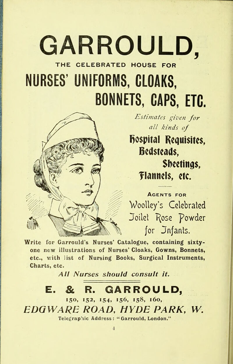 GARROULD, THE CELEBRATED HOUSE FOR NURSES' UNIFORMS, CLOAKS, BONNETS, GAPS, ETC. Estimates given for all kinds of l)o$pitdl Hequisites, Bedsteads, Sbeetings, flannels, etc. Agents for Woolley's Glebralcd ^''^ Joilet T^ose powder ^ for Jnfanls. Write for Garrould's Nurses' Catalogue, containing sixty- one new illustrations of Nurses' Cloaks, Gowns, Bonnets, etc., v/ith list of Nursing Books, Surgical Instruments, Charts, etc. All Nurses should consult it. E. & R. GARROULD, 150, 152, 154, 156, 158, 160, EDGWARE ROAD, HYDE PARK, W. Telegraphic Address :  Garrould, London.