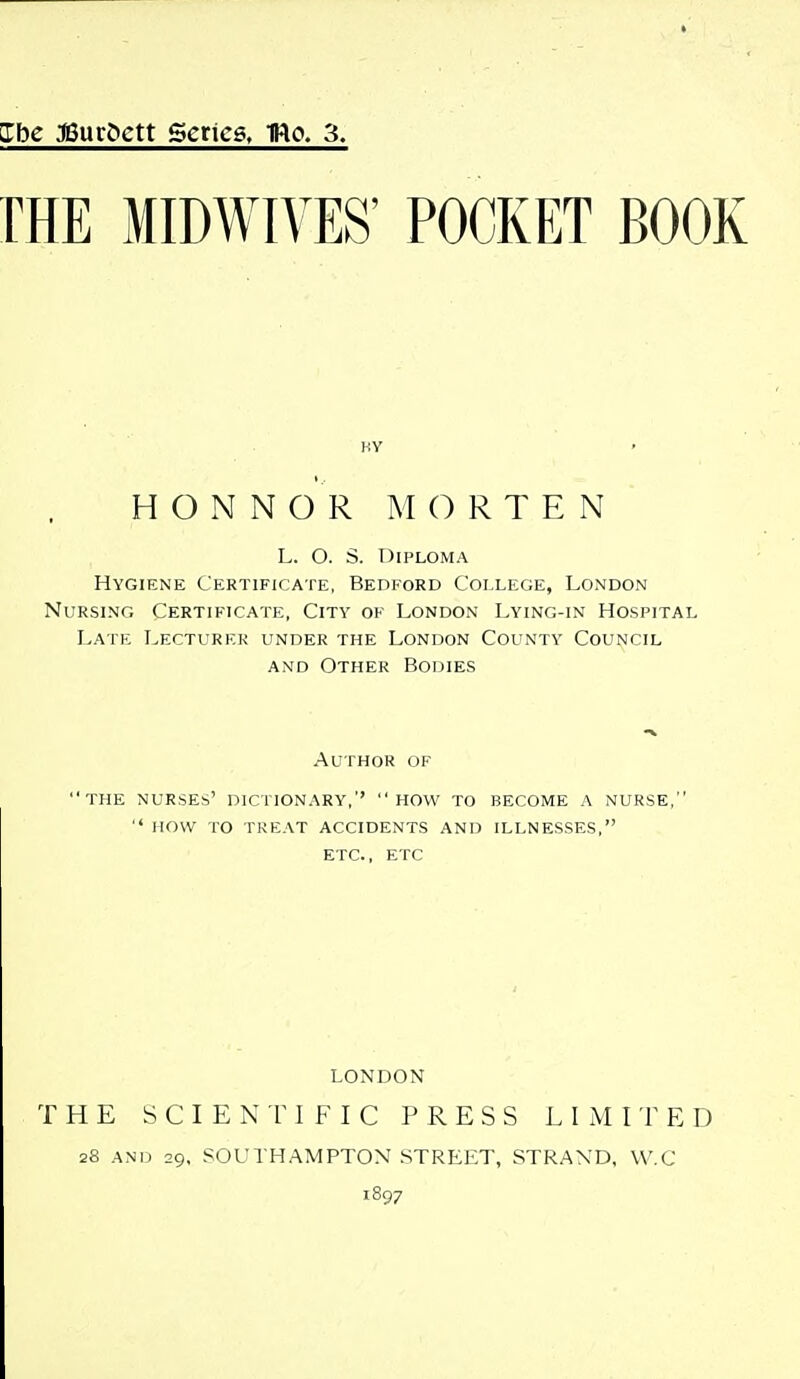 Ibe 36ur&ctt Series, TRo. 3. THE MIDWIVES' POCKET BOOK L. O. S. Diploma Hygiene Certificate, Bedford College, London Nursing Certificate, City of London Lying-in Hospital Late Lecturer under the London County Council AND Other Bodies the nurses' DICTIONARY,'' HOW TO BECOME A NURSE,  ilOW TO TREAT ACCIDENTS AND ILLNESSES, ETC., ETC THE SCIENTIFIC PRESS LIMITED 28 ANij 29, SOUTHAMPTON STREET, STRAND. W.C 1897 H O N N O R MORTEN Author of LONDON