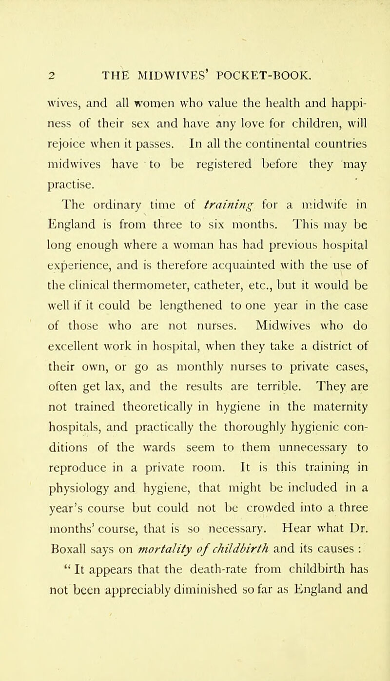 wives, and all women who value the health and happi- ness of their sex and have any love for children, will rejoice when it passes. In all the continental countries midwives have to be registered before they may practise. The ordinary time of training for a midwife in England is from three to six months. This may be long enough where a woman has had previous hospital experience, and is therefore acquainted with the use of the clinical thermometer, catheter, etc., but it would be well if it could Ije lengthened to one year in the case of those who are not nurses. Midwives who do excellent work in hospital, when they take a district of their own, or go as monthly nurses to private cases, often get lax, and the results are terrible. They are not trained theoretically in hygiene in the maternity hospitals, and practically the thoroughly hygienic con- ditions of the wards seem to them unnecessary to reproduce in a private room. It is this training in physiology and hygiene, that might be included in a year's course but could not be crowded into a three months' course, that is so necessary. Hear what Dr. Boxall says on mortality of childbirth and its causes :  It appears that the death-rate from childbirth has not been appreciably diminished so far as England and