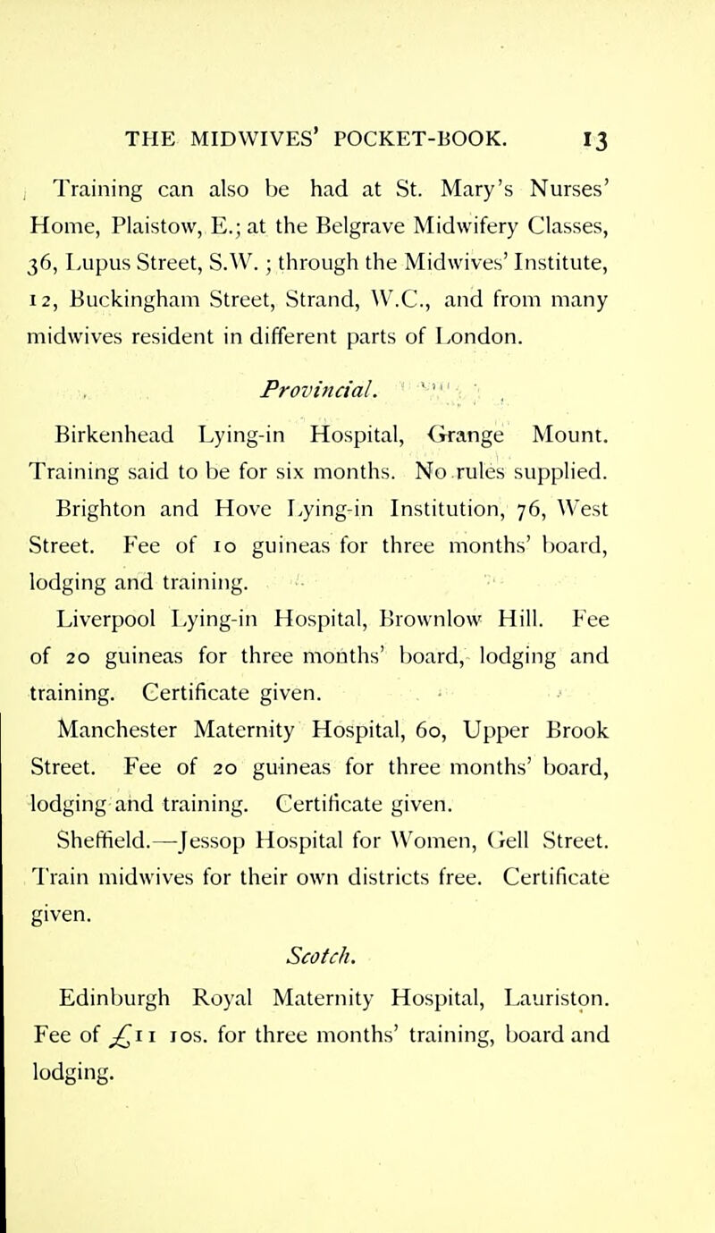 , Training can also be had at St. Mary's Nurses' Home, Plaistow, E.; at the Belgrave Midwifery Classes, 36, Lupus Street, S.W. ; through the Midwives' Institute, 12, Buckingham Street, Strand, AV.C, and from many midwives resident in different parts of London. Provincial. ' ' ' Birkenhead Lying-in Hospital, Grange Mount. Training said to be for six months. No rules supplied. Brighton and Hove Lying-in Institution, 76, West Street. Fee of 10 guineas for three months' board, lodging and training. Liverpool Lying-in Hospital, Brownlow Hill. Fee of 20 guineas for three months' board, lodging and training. Certificate given. • Manchester Maternity Hospital, 60, Upper Brook Street. Fee of 20 guineas for three months' board, lodging and training. Certificate given. Sheffield.—Jessop Hospital for Women, Oell Street. Train midwives for their own districts free. Certificate given. Scotch. Edinburgh Royal Maternity Hospital, Lauriston. Fee of ^11 los. for three months' training, board and lodging.