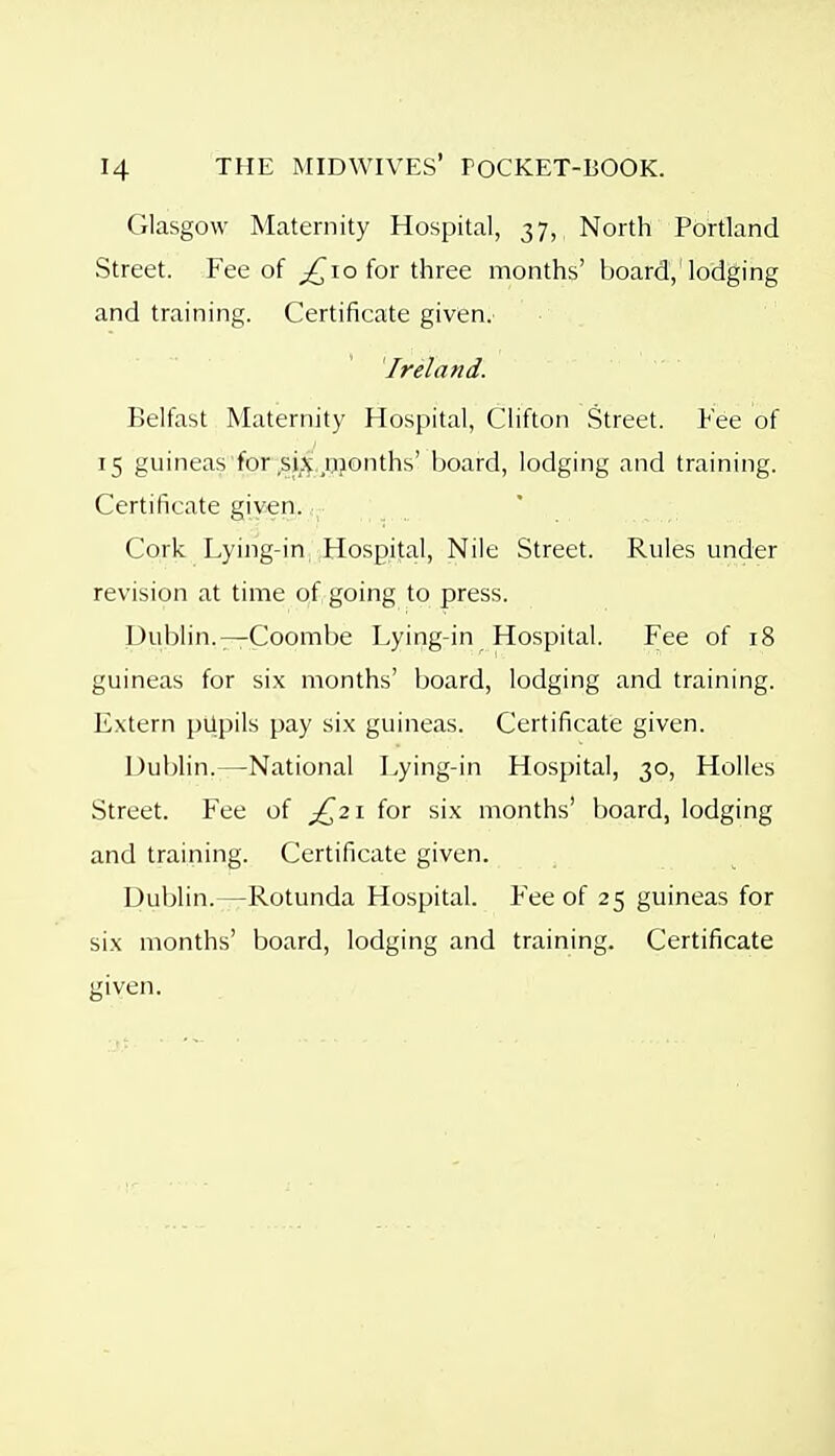 Glasgow Maternity Hospital, 37, North Portland Street. Fee of ^10 for three months' board,'lodging and training. Certificate given. Ireland. Belfast Maternity Hospital, Clifton Street. Fee of 15 guineas for ,sij^,,njonths' board, lodging and training. Certificate giy^n. Cork Lying-in, Hospital, Nile Street. Rules under revision at time qf.going to press. Dublin.—Coombe Lying-in Hospital. Fee of 18 guineas for six months' board, lodging and training. Extern pUpils pay six guineas. Certificate given. Dublin.—National Lying-in Hospital, 30, Holies Street. Fee of £^2 \ for six months' board, lodging and training. Certificate given. Dublin.—Rotunda Hospital. Fee of 25 guineas for six months' board, lodging and training. Certificate given.