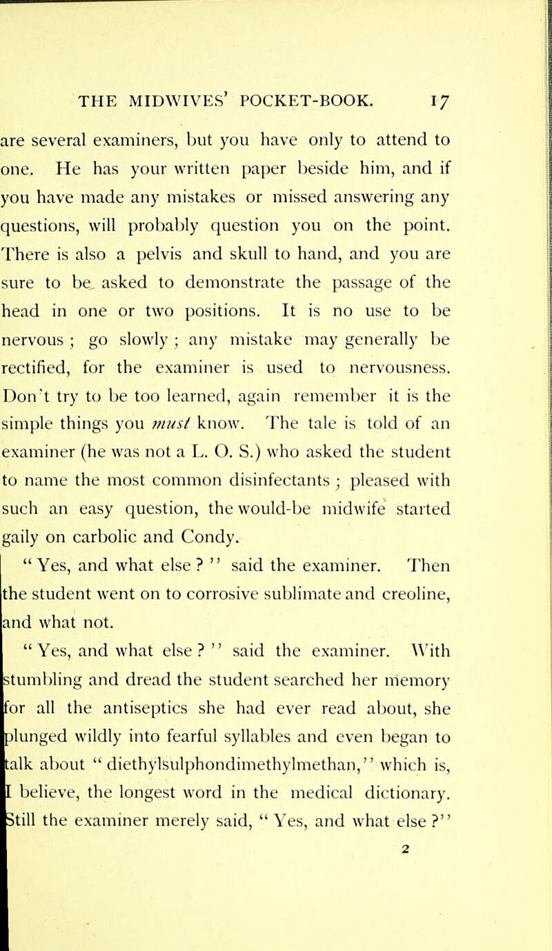 are several examiners, but you have only to attend to one. He has your written paper beside him, and if you have made any mistakes or missed answering any questions, will probably question you on the point. There is also a pelvis and skull to hand, and you are sure to be. asked to demonstrate the passage of the head in one or two positions. It is no use to be nervous ; go slowly ; any mistake may generally be rectified, for the examiner is used to nervousness. Don't try to be too learned, again remember it is the simple things you musi know. The tale is told of an examiner (he was not a L. O. S.) who asked the student to name the most common disinfectants ; pleased with such an easy question, the would-be midwife started gaily on carbolic and Condy.  Yes, and what else ? '' said the examiner. Then the student went on to corrosive sublimate and creoline, and what not.  Yes, and what else? said the examiner. \\'ith stumbling and dread the student searched her memory for all the antiseptics she had ever read about, she plunged wildly into fearful syllables and even began to talk about  diethylsulphondimethylmethan, which is, I believe, the longest word in the medical dictionary. Still the examiner merely said,  Yes, and what else ?