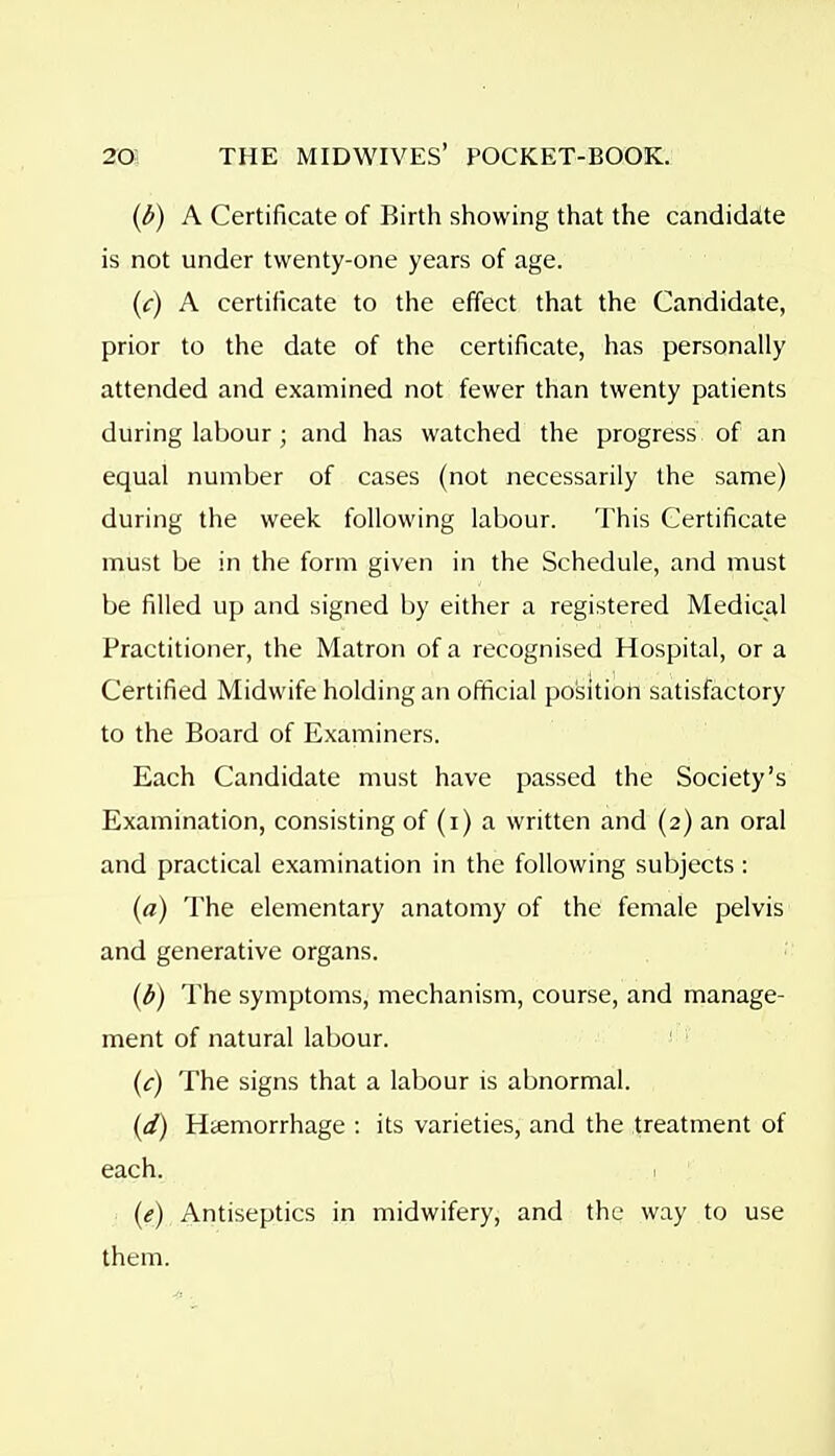 {l>) A Certificate of Birth showing that the candidalte is not under twenty-one years of age. (c) A certificate to the effect that the Candidate, prior to the date of the certificate, has personally attended and examined not fewer than twenty patients during labour; and has watched the progress of an equal number of cases (not necessarily the same) during the week following labour. This Certificate must be in the form given in the Schedule, and must be filled up and signed by either a registered Medical Practitioner, the Matron of a recognised Hospital, or a Certified Midwife holding an official position satisfactory to the Board of Examiners. Each Candidate must have passed the Society's Examination, consisting of (i) a written and (2) an oral and practical examination in the following subjects : (a) The elementary anatomy of the female pelvis and generative organs. (6) The symptoms, mechanism, course, and manage- ment of natural labour. (c) The signs that a labour is abnormal. (d) Hiemorrhage : its varieties, and the treatment of each. 1 (e) Antiseptics in midwifery, and the way to use them.