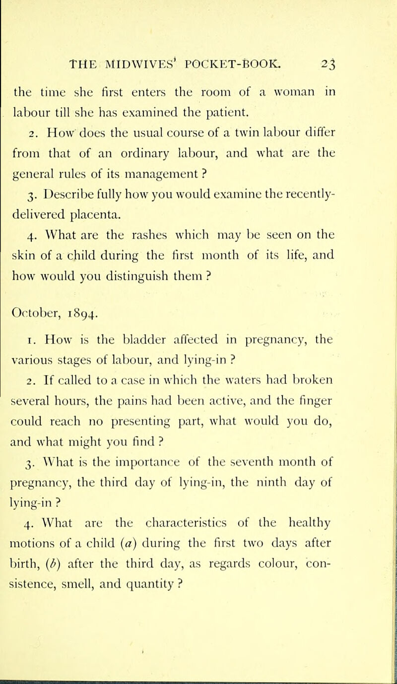 the time she first enters the room of a woman in labour till she has examined the patient. 2. How does the usual course of a twin labour differ from that of an ordinary labour, and what are the general rules of its management ? 3. Describe fully how you would examine the recently- delivered placenta. 4. What are the rashes which may be seen on the skin of a child during the first month of its life, and how would you distinguish them ? October, 1894. 1. How is the bladder affected in pregnancy, the various stages of labour, and lying-in ? 2. If called to a case in which the waters had broken several hours, the pains had been active, and the finger could reach no presenting part, what would you do, and what might you find ? 3. What is the importance of the seventh month of pregnancy, the third day of lying-in, the ninth day of lying-in ? 4. What are the characteristics of the healthy motions of a child (a) during the first two days after birth, (d) after the third day, as regards colour, con- sistence, smell, and quantity ?