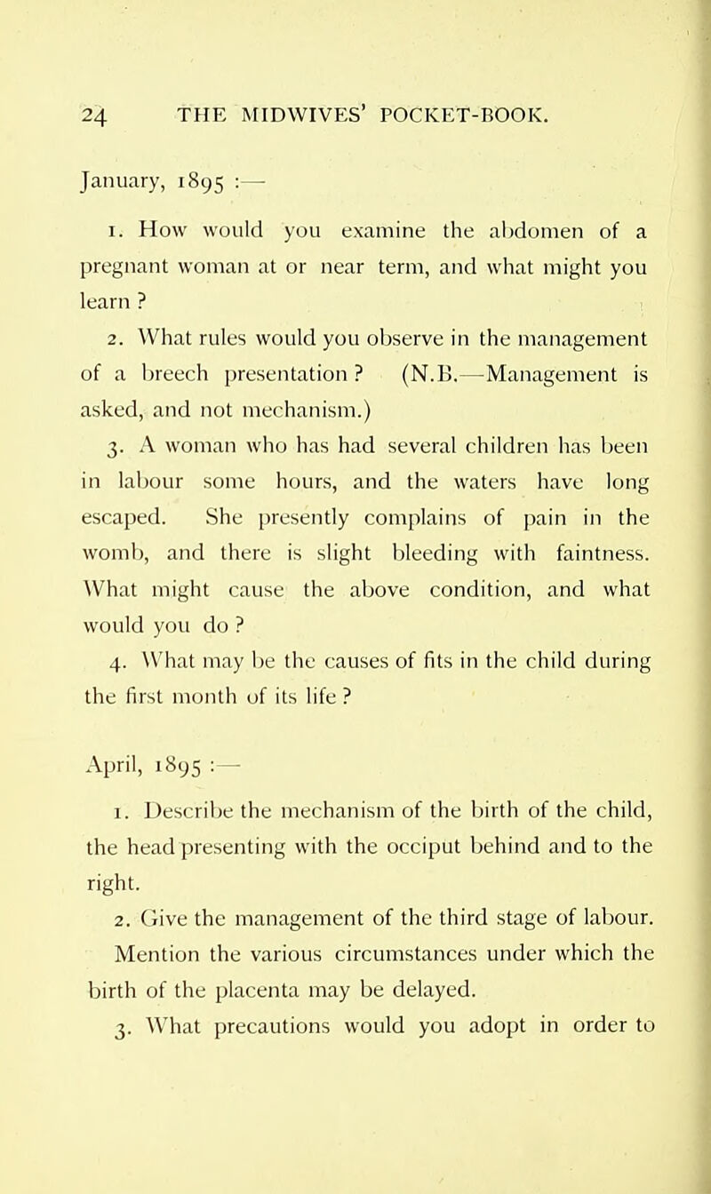 January, 1895 :— 1. How would you examine the al)domen of a pregnant woman at or near term, and what might you learn ? 2. What rules would you observe in the management of a breech presentation ? (N.B.—Management is asked, and not mechanism.) 3. A woman who has had several children has been in labour some hours, and the waters have long escaped. She presently complains of pain in the womb, and there is slight bleeding with faintness. ^Vhat might cause the above condition, and what would you do ? 4. What may be the causes of fits in the child during the first month of its life ? April, 1895 1. Descrilje the mechanism of the birth of the child, the head presenting with the occiput behind and to the right. 2. Give the management of the third stage of labour. Mention the various circumstances under which the birth of the placenta may be delayed. 3. What precautions would you adopt in order to