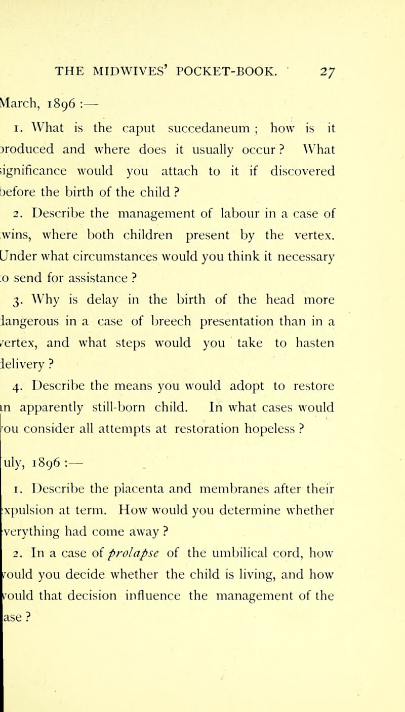 March, 1896 :— 1. ^Vhat is the caput succedaneum ; how is it jroduced and where does it usually occur ? \Vhat iignificance would you attach to it if discovered before the birth of the child ? 2. Describe the management of labour in a case of ;wins, where both children present by the vertex. Under what circumstances would you think it necessary 0 send for assistance ? 3. Why is delay in the birth of the head more iangerous in a case of breech presentation than in a /ertex, and what steps would you take to hasten ielivery ? 4. Describe the means you would adopt to restore m apparently still-born child. In what cases would 'ou consider all attempts at restoration hopeless ? uly, ] 896 :— 1. Describe the placenta and membranes after their xpulsion at term. How would you determine whether verything had come away ? 2. In a case of prolapse of the umbilical cord, how ,'ould you decide whether the child is living, and how i'ould that decision influence the management of the ase ?