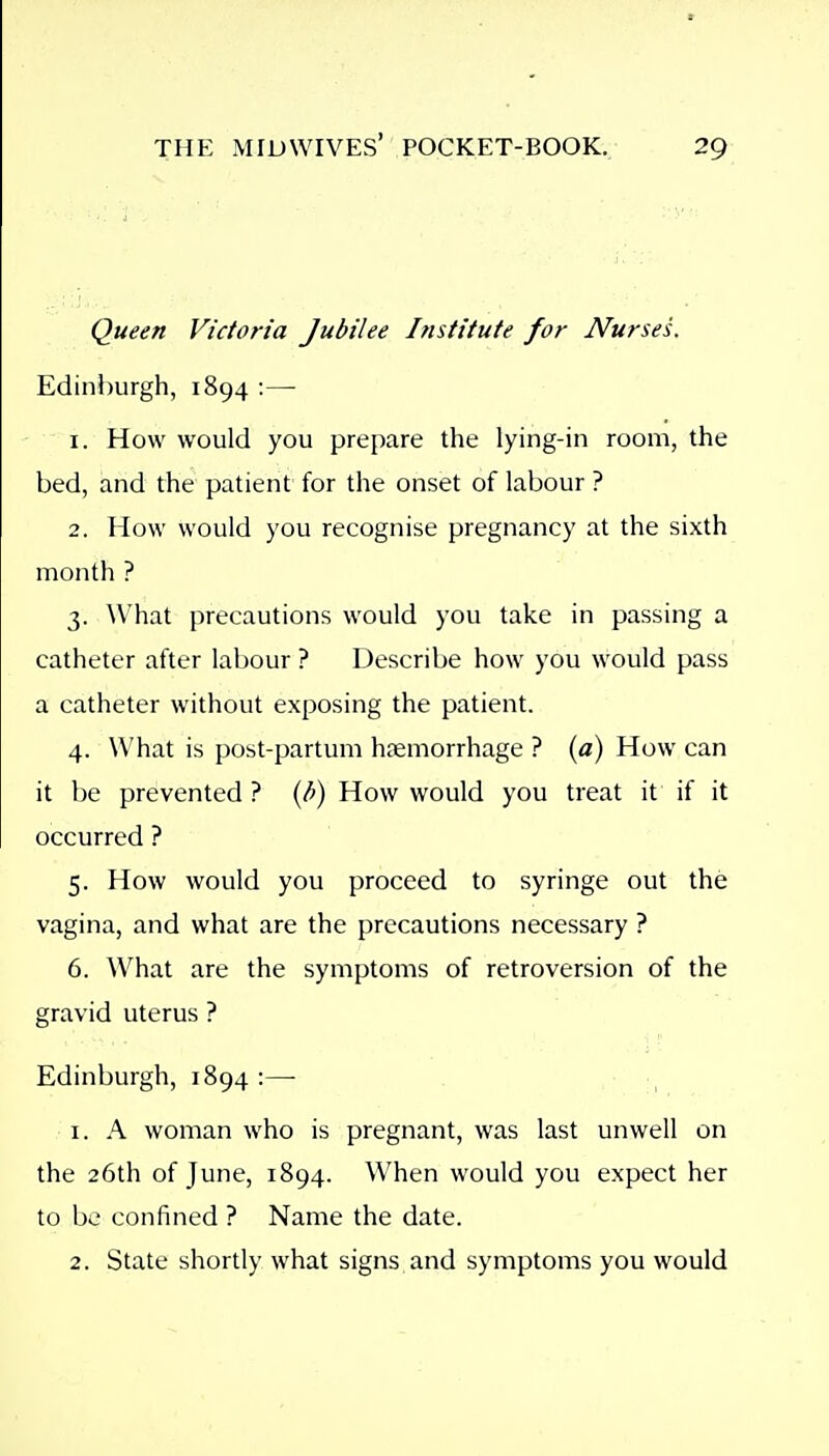 Queen Victoria Jubilee Institute for Nurses. Edinburgh, 1894 :— 1. How would you prepare the lying-in room, the bed, and the patient for the onset of labour ? 2. How would you recognise pregnancy at the sixth month ? 3. ^Vhat precautions would you take in passing a catheter after labour? Describe how you would pass a catheter without exposing the patient. 4. What is post-partum hsemorrhage ? {a) How can it be prevented ? {i>) How would you treat it if it occurred ? 5. How would you proceed to syringe out the vagina, and what are the precautions necessary ? 6. What are the symptoms of retroversion of the gravid uterus ? Edinburgh, 1894:—• 1. A woman who is pregnant, was last unwell on the 26th of June, 1894. When would you expect her to be confined ? Name the date. 2. State shortly what signs and symptoms you would