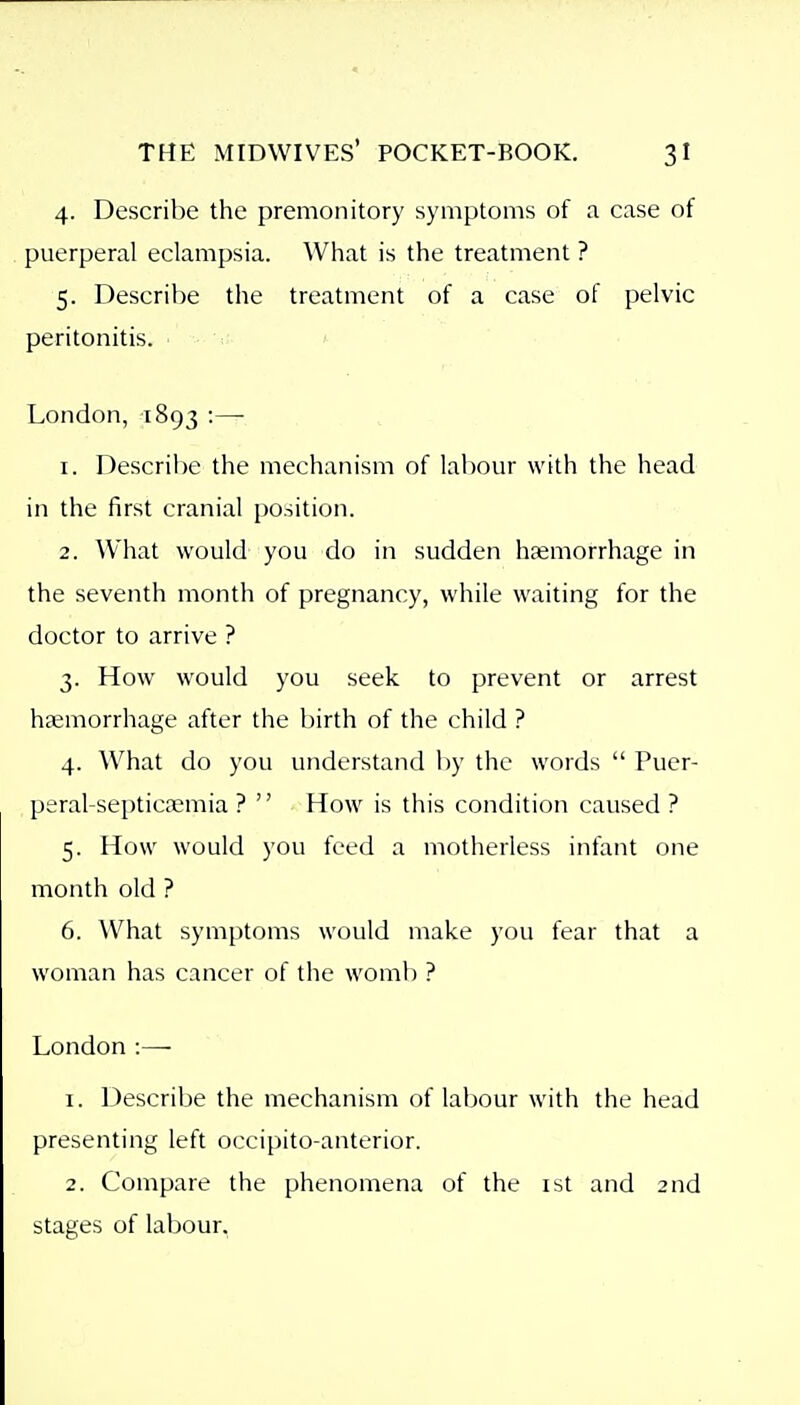 4. Describe the premonitory symptoms of a case of puerperal eclampsia. What is the treatment ? 5. Describe the treatment of a case of pelvic peritonitis. London, 1893 :— 1. Describe the mechanism of labour with the head in the first cranial position. 2. What would you do in sudden haemorrhage in the seventh month of pregnancy, while waiting for the doctor to arrive ? 3. How would you seek to prevent or arrest hcemorrhage after the birth of the child ? 4. What do you understand by the words  Puer- peral-septicaemia ?  How is this condition caused ? 5. How would you feed a motherless infant one month old ? 6. What symptoms would make you fear that a woman has cancer of the womb ? London :— 1. Describe the mechanism of labour with the head presenting left occipito-anterior. 2. Compare the phenomena of the ist and 2nd stages of labour.