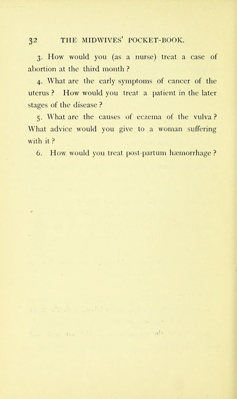 3. How would you (as a nurse) treat a case of abortion at the third month ? 4. What are the early symptoms of cancer of the uterus ? How would you treat a patient in the later stages of the disease ? 5. What are the causes of eczema of the vulva ? What advice would you give to a woman suffering with it ? 6. How would you treat post-partum haemorrhage ?