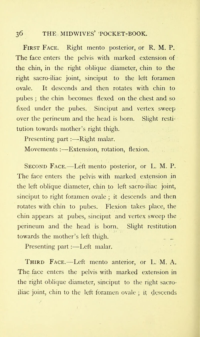 First Face. Right mento posterior, or R, M. P. The face enters the pelvis with marked extension of the chin, in the right obhque diameter, chin to the right sacro-iHac joint, sinciput to the left foramen ovale. It descends and then rotates with chin to pubes ; the chin becomes flexed on the chest and so fixed under the pubes. Sinciput and vertex sweep over the perineum and the head is l)orn. Slight resti- tution towards mother's right thigh. Presenting part:—-Right malar. Movements :—Extension, rotation, flexion. Second Face.—Left mento posterior, or L. M. P. The face enters the pelvis with marked extension in the left oblique diameter, chin to left sacro-iliac joint, sinciput to right foramen ovale ; it descends and then rotates with chin to pubes. Flexion takes place, the chin appears at pubes, sinciput and vertex sweep the perineum and the head is born.. Slight restitution towards the mother's left thigh. _ _ Presenting part:—Left malar. Third Face.—Left mento anterior, or L. M. A. The face enters the pelvis with marked extension in the right oblique diameter, sinciput to the right sacro- ihac joint, chin to the left foramen ovale ■ it descends