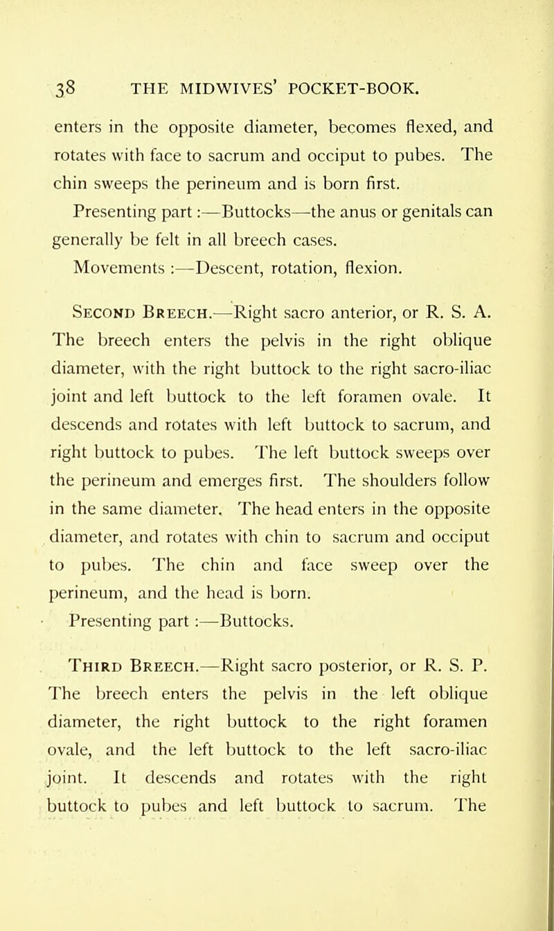 enters in the opposite diameter, becomes flexed, and rotates with face to sacrum and occiput to pubes. The chin sweeps the perineum and is born first. Presenting part:—Buttocks—the anus or genitals can generally be felt in all breech cases. Movements :—Descent, rotation, flexion. Secokd Breech.—Right sacro anterior, or R. S. A. The breech enters the pelvis in the right oblique diameter, with the right buttock to the right sacro-iliac joint and left buttock to the left foramen ovale. It descends and rotates with left buttock to sacrum, and right buttock to pubes. The left buttock sweeps over the perineum and emerges first. The shoulders follow in the same diameter. The head enters in the opposite diameter, and rotates with chin to sacrum and occiput to pubes. The chin and face sweep over the perineum, and the head is born. Presenting part :—Buttocks. Third Breech.—Right sacro posterior, or R. S. P. The breech enters the pelvis in the left oblique diameter, the right buttock to the right foramen ovale, and the left buttock to the left sacro-iliac joint. It descends and rotates with the right buttock to pubes and left buttock to sacrum. The