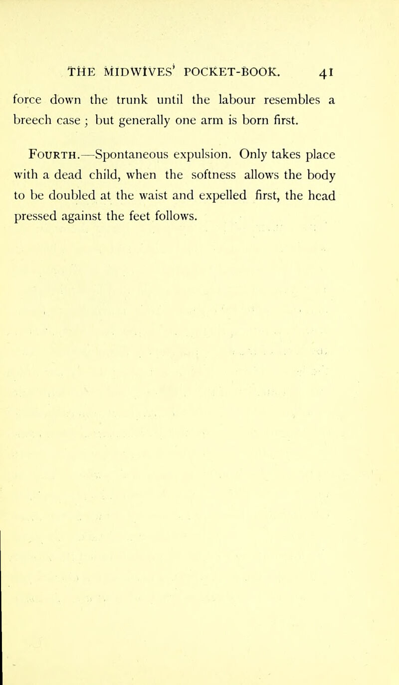 force down the trunk until the labour resembles a breech case ; but generally one arm is born first. Fourth.—Spontaneous expulsion. Only takes place with a dead child, when the softness allows the body to be doubled at the waist and expelled first, the head pressed against the feet follows.