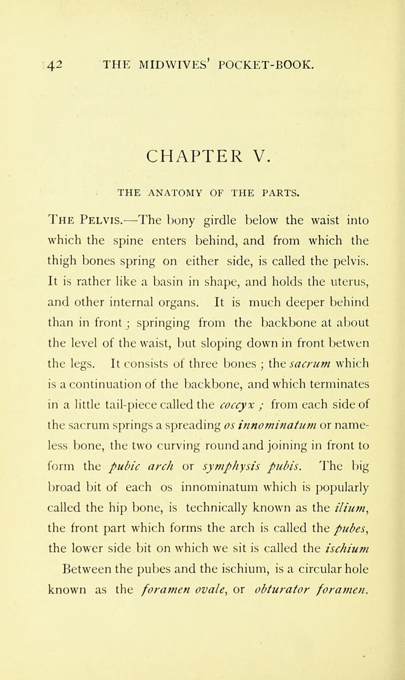 CHAPTER V. THE ANATOMY OF THE PARTS. The Pelvis.—The bony girdle below the waist into which the spine enters behind, and from which the thigh bones spring on either side, is called the pelvis. It is rather like a basin in shape, and holds the uterus, and other internal organs. It is much deeper behind than in front; springing from the backbone at about the level of the waist, but sloping down in front betwen the legs. It consists of three bones ; the sacrum which is a continuation of the backbone, and which terminates in a little tail-piece called the coccyx ; from each side of the sacrum springs a spreading os innominatum or name- less bone, the two curving round and joining in front to form the pubic arch or symphysis pubis. The big broad bit of each os innominatum which is popularly called the hip bone, is technically known as the ilium, the front part which forms the arch is called the pubes, the lower side bit on which we sit is called the ischium Between the pubes and the ischium, is a circular hole known as the foramen ovale, or obturator foramen.