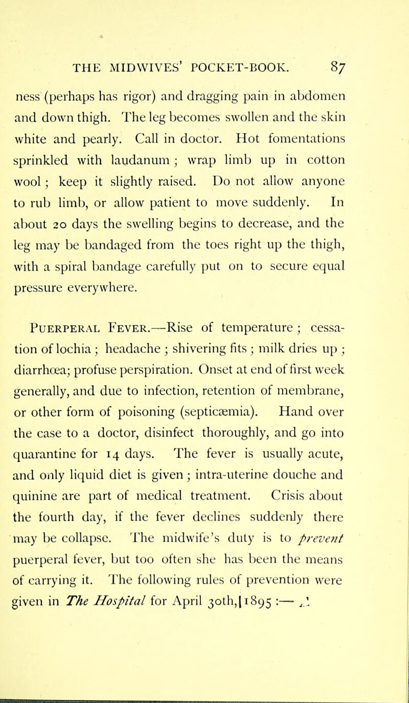 ness (perhaps has rigor) and dragging pain in aljdomen and down thigh. The leg becomes swollen and the skin white and pearly. Call in doctor. Hot fomentations sprinkled with laudanum ; wrap limb up in cotton wool; keep it slightly raised. Do not allow anyone to rub limb, or allow patient to move suddenly. In about 20 days the swelling begins to decrease, and the leg may be bandaged from the toes right up the thigh, with a spiral bandage carefully put on to secure equal pressure everywhere. PuERPER.\L Fever.—Rise of temperature ; cessa- tion of lochia; headache ; shivering fits ; milk dries up ; diarrhoea; profuse perspiration. Onset at end of first week generally, and due to infection, retention of membrane, or other form of poisoning (septicaemia). Hand over the case to a doctor, disinfect thoroughly, and go into quarantine for 14 days. The fever is usually acute, and only liquid diet is given ; intra-uterine douche and quinine are part of medical treatment. Crisis about the fourth day, if the fever declines suddenly there may be collapse. The midwife's duly is to prevent puerperal fever, but too often she has been the means of carrying it. The following rules of prevention were given in The Hospital for April 30th,] 1895 •— ■<-'