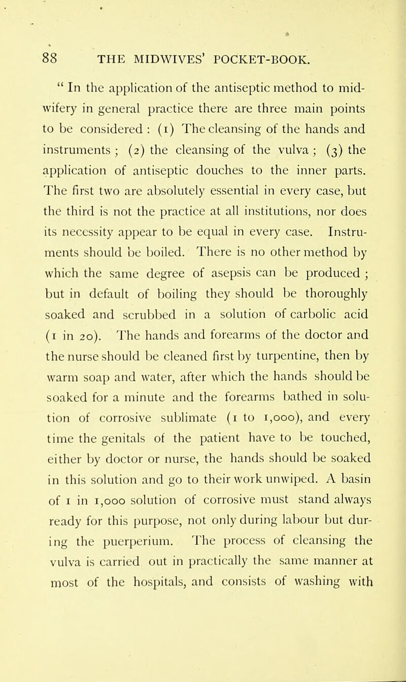  In the application of the antiseptic method to mid- wifery in general practice there are three main points to be considered : (i) The cleansing of the hands and instruments ; (2) the cleansing of the vulva ; (3) the application of antiseptic douches to the inner parts. The first two are absolutely essential in every case, but the third is not the practice at all institutions, nor does its necessity appear to be equal in every case. Instru- ments should be boiled. There is no other method by which the same degree of asepsis can be produced ; but in default of boiling they should be thoroughly soaked and scrubbed in a solution of carbolic acid (i in 20). The hands and forearms of the doctor and the nurse should be cleaned first by turpentine, then by warm soap and water, after which the hands should be soaked for a minute and the forearms bathed in solu- tion of corrosive sublimate (i to 1,000), and every time the genitals of the patient have to be touched, either by doctor or nurse, the hands should be soaked in this solution and go to their work unwiped. A basin of I in 1,000 solution of corrosive must stand always ready for this purpose, not only during labour but dur- ing the puerperium. The process of cleansing the vulva is carried out in practically the same manner at most of the hospitals, and consists of washing with