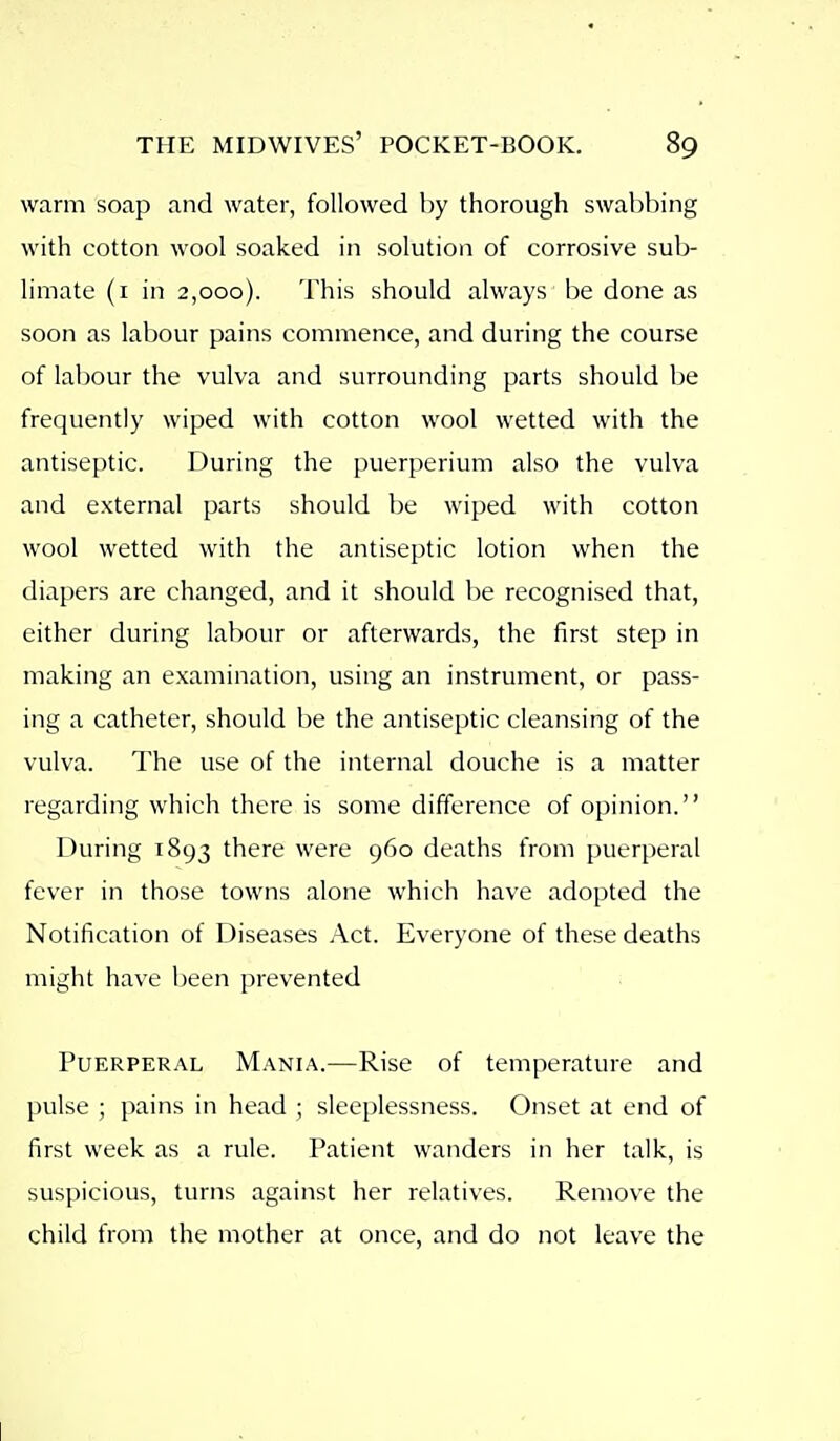 warm soap and water, followed by thorough swabbing with cotton wool soaked in solution of corrosive sub- limate (i in 2,000). This should always be done as soon as labour pains commence, and during the course of labour the vulva and surrounding parts should be frequently wiped with cotton wool wetted with the antiseptic. During the puerperium also the vulva and external parts should be wiped with cotton wool wetted with the antiseptic lotion when the diapers are changed, and it should be recognised that, either during labour or afterwards, the first step in making an examination, using an instrument, or pass- ing a catheter, should be the antiseptic cleansing of the vulva. The use of the internal douche is a matter regarding which there is some difference of opinion. During 1893 there were 960 deaths from puerperal fever in those towns alone which have adopted the Notification of Diseases Act. Everyone of these deaths might have been prevented Puerperal Mania.—Rise of temperature and l)ulse ; pains in head ; sleeplessness. Onset at end of first week as a rule. Patient wanders in her talk, is suspicious, turns against her relatives. Remove the child from the mother at once, and do not leave the