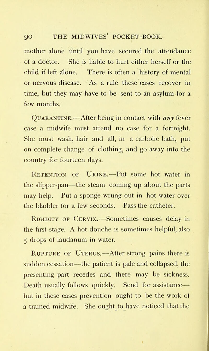 mother alone until you have secured the attendance of a doctor. She is liable to hurt either herself or the child if left alone. There is often a history of mental or nervous disease. As a rule these cases recover in time, but they may have to be sent to an asylum for a few months. Quarantine.—After being in contact with any fever case a midwife must attend no case for a fortnight. She must wash, hair and all, in a carbolic bath, put on complete change of clothing, and go away into the country for fourteen days. Retention of Urine.—Put some hot water in the slipper-pan—the steam coming up about the parts may help. Put a sponge wrung out in hot water over the bladder for a few seconds. Pass the catheter. Rigidity of Cervix.—Sometimes causes delay in the first stage. A hot douche is sometimes helpful, also 5 drops of laudanum in water. Rupture of Uterus.—After strong pains there is sudden cessation—the patient is pale and collapsed, the presenting part recedes and there may be sickness. Death usually follows quickly. Send for assistance— but in these cases prevention ought to be the work of a trained midwife. She oughtjo have noticed that the