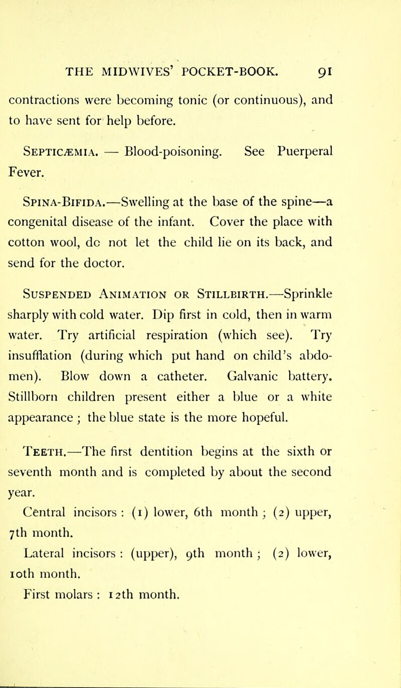 contractions were becoming tonic (or continuous), and to have sent for help before. Septicemia. — Blood-poisoning. See Puerperal Fever. Spina-Bifida.—Swelling at the base of the spine—a congenital disease of the infant. Cover the place with cotton wool, do not let the child lie on its back, and send for the doctor. Suspended Animation or Stillbirth.—Sprinkle sharply with cold water. Dip first in cold, then in warm water. Try artificial respiration (which see). Try insufflation (during which put hand on child's abdo- men). Blow down a catheter. Galvanic battery. Stillborn children present either a blue or a white appearance ; the blue state is the more hopeful. Teeth.—The first dentition begins at the sixth or seventh month and is completed by about the second year. Central incisors : (i) lower, 6th month ; (2) upper, 7th month. Lateral incisors : (upper), 9th month; (2) lower, loth month. First molars : 12th month.