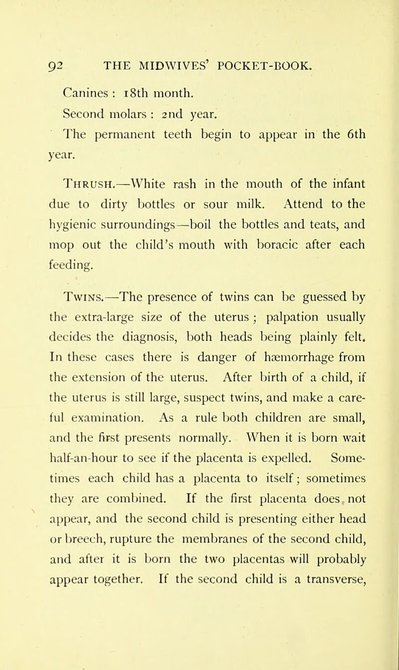 Canines : i8th month. Second molars : 2nd year. The permanent teeth begin to appear in the 6th year. Thrush.—White rash in the mouth of the infant due to dirty bottles or sour milk. Attend to the hygienic surroundings—boil the bottles and teats, and mop out the child's mouth with boracic after each feeding. Twins.—The presence of twins can be guessed by the extra-large size of the uterus ; palpation usually decides the diagnosis, both heads being plainly felt. In these cases there is danger of haemorrhage from the extension of the uterus. After birth of a child, if the uterus is still large, suspect twins, and make a care- ful examination. As a rule both children are small, and the first presents normally. When it is born wait half-an-hour to see if the placenta is expelled. Some- times each child has a placenta to itself; sometimes they are combined. If the first placenta does, not appear, and the second child is presenting either head or breech, rupture the membranes of the second child, and after it is born the two placentas will probably appear together. If the second child is a transverse,