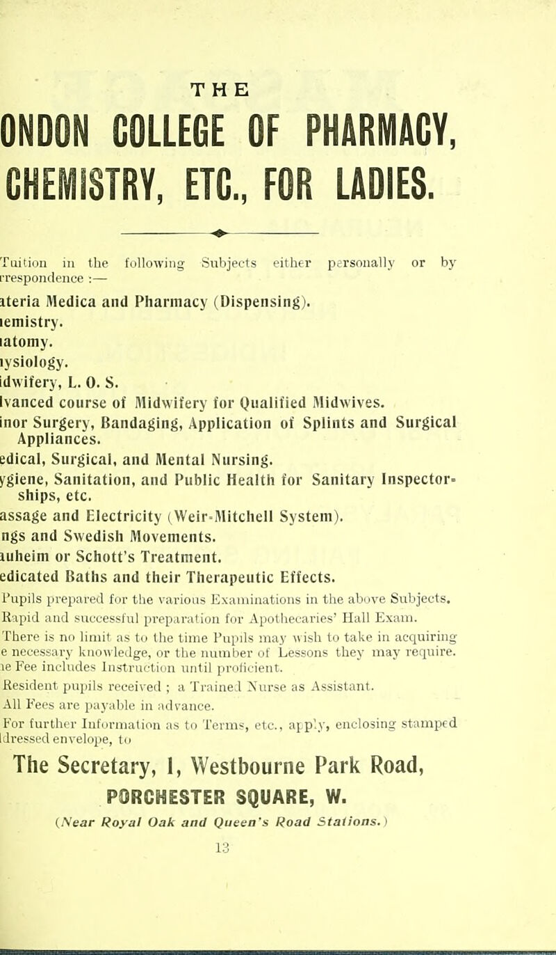 THE ONOON COLLEGE OF PHARMACY, CHEMISTRY, ETC., FOR LADIES. Tuition in the following- Subjects either personally or by rrespondence :— iteria Medica and Pharmacy (Dispensing). lemistry. latomy. lysiology. idwifery, L. 0. S. Ivanced course of Midwifery for Qualified Midwives. inor Surgery, Bandaging, Application of Splints and Surgical Appliances, edical, Surgical, and Mental Nursing. ygiene, Sanitation, and Public Health for Sanitary Inspector- ships, etc. assage and Electricity (Weir-Mitchell System). ngs and Swedish Movements. luheim or Schott's Treatment. edicated Baths and their Therapeutic Effects. I'upils prepared for the various Examinations in the above Subjects. Rapid and successful preparation for Apothecaries' Hall Exam. There is no limit as to the time Pupils may wish to take in acquiring- e necessary knowledge, or the number of Lessons they may require. le Fee includes Instruction until proficient. Resident pupils received ; a Trained iN'urse as Assistant. All Fees are payable in advance. For further Iuf(irmation as to Terms, etc., afp'.y, enclosing stamped Idressed envelope, to The Secretary, 1, Westbourne Park Road, PORCHESTER SQUARE, W. {Near Royal Oak and Queen's Road Stations.)