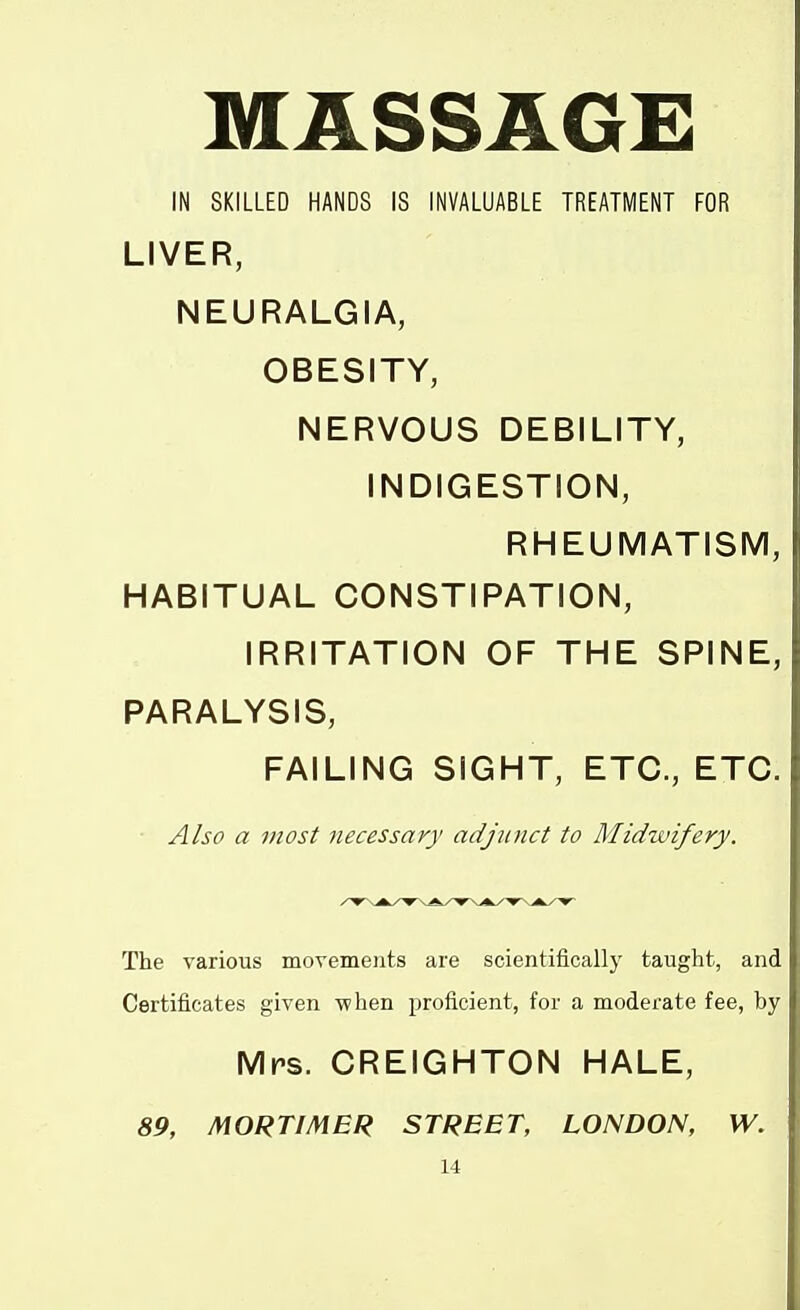 MASSAGE IN SKILLED HANDS IS INVALUABLE TREATMENT FOR LIVER, NEURALGIA, OBESITY, NERVOUS DEBILITY, INDIGESTION, RHEUMATISM, HABITUAL CONSTIPATION, IRRITATION OF THE SPINE, PARALYSIS, FAILING SIGHT, ETC., ETC. ■ Also a most necessary adjunct to Midwifery. The various movements are scientifically taught, and Certificates given \vhen proficient, for a moderate fee, by Mrs. CREIGHTON HALE, 89, MORTIMER STREET, LONDON, W.