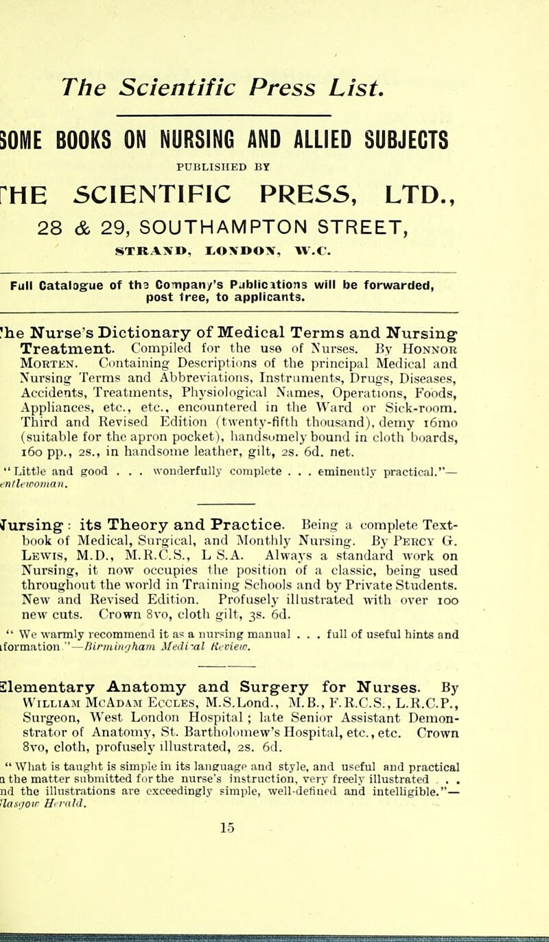 The Scientific Press List. SOME BOOKS ON NURSING AND ALLIED SUBJECTS PniiLISHBD BJ [HE SCIENTIFIC PRESS, LTD., 28 & 29, SOUTHAMPTON STREET, «STRAX1>, tOXDOX, W.V. Full Catalog^ue of ths CoTnpan/'s Publicitions will be forwarded, post free, to applicants. !he Nurse's Dictionary of Medical Terms and Nursing Treatment. Compiled for the use of Nurses. Ey Honnor MoETEN. Containing Descriptions of tlie principal Medical and Nursing Terms and Abbreviations, Instruments, Drugs, Diseases, Accidents, Treatments, Physiological Names, Operations, Foods, Appliances, etc., etc., encountered in the Ward or Sick-room. Third and Revised Edition (twenty-fifth thousand), demy i6mo (suitable for the apron pocket), handsomely bound in cloth boards, i6o pp., 2S., in handsome leather, gilt, 2s. 6d. net. Little and good . . . wonderfully complete . . . eminently practical.— enflt'woman. Jursing : its Theory and Practice. Being a complete Text- book of Medical, Surgical, and ^lonthly Nursing. By Percy Gr. Lewis, M.D., M.R.C.S., L S.A. Always a standard work on Nursing, it now occupies the position of a classic, being used throughout the world in Training Schools and by Private Students. New and Revised Edition. Profusely illustrated with over loo new cuts. Crown 8vo, cloth gilt, 3s. 6d.  We warmly recommend it as a nursing manual . . . full of useful hints and iformation, — liinningham Mediral Hcvietc. Elementary Anatomy and Surgery for Nurses. By William McAdaji Eccles, M.S.Lond., M.B., F.R.C.S., L.R.C.P., Surgeon, West London Hospital ; late Senior Assistant Demon- strator of Anatomy, St. Bartholomew's Hospital, etc., etc. Crown 8vo, cloth, profusely illustrated, 2S. 6d.  What is taught is simple in its language and style, and useful and practical Q the matter submitted for the nurse's instruction, very freely illustrated . , . nd the illustrations are exceedingly simple, well-defined and intelligible.— Has'/oir ffiruhl.