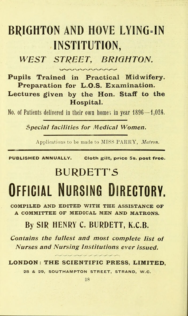 BRIGHTON AND HOVE LYING-IN INSTITUTION, WEST STREET, BRIGHTON. Pupils Trained in Practical Midwifery. Preparation for L.O.S. Examination. Lectures given by the Hon. Staff to the Hospital. No. of Patients delivered in tlieir own home5 in year 1896—ijOZi special facilities for Medical Women. Applications to be made to MISS PARRY, Matron, PUBLISHED ANNUALLY. Cloth griit, price 5s. post free. BURDETT'5 Official Nursing Directory. COIVIPILED AND EDITED WITH THE ASSISTANCE OF A COMMITTEE OF MEDICAL MEN AND MATRONS. By SIR HENRY C. BURDETT, K.C.B. Contains the fullest and most complete list of Nurses and Nursing Institutions ever issued. XiONDON: THE SCIENTIFIC PRESS, LIMITED, 28 & 29, SOUTHAMPTON STREET, STRAND, W.C.