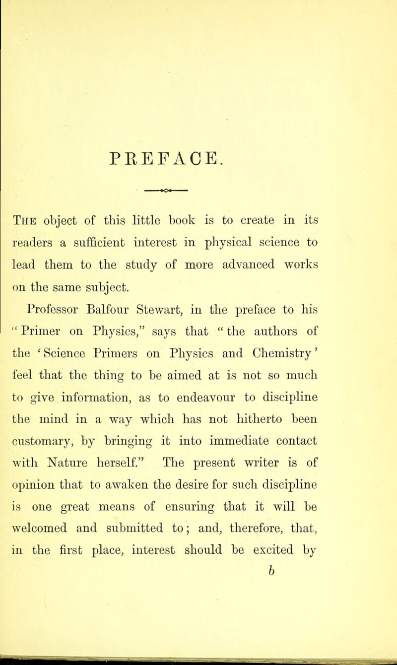 PREFACE. The object of this little book is to create in its readers a sufficient interest in pliysical science to lead them to the study of more advanced works on the same subject. Professor Balfour Stewart, in the preface to his  Primer on Physics, says that  the authors of the ' Science Primers on Physics and Chemistry' feel that the thing to be aimed at is not so much to give information, as to endeavour to discipline the mind in a way which has not hitherto been customary, by bringing it into immediate contact with Nature herself. The present writer is of opinion that to awaken the desire for such discipline is one great means of ensuring that it will be welcomed and submitted to; and, therefore, that, in the first place, interest should be excited by b