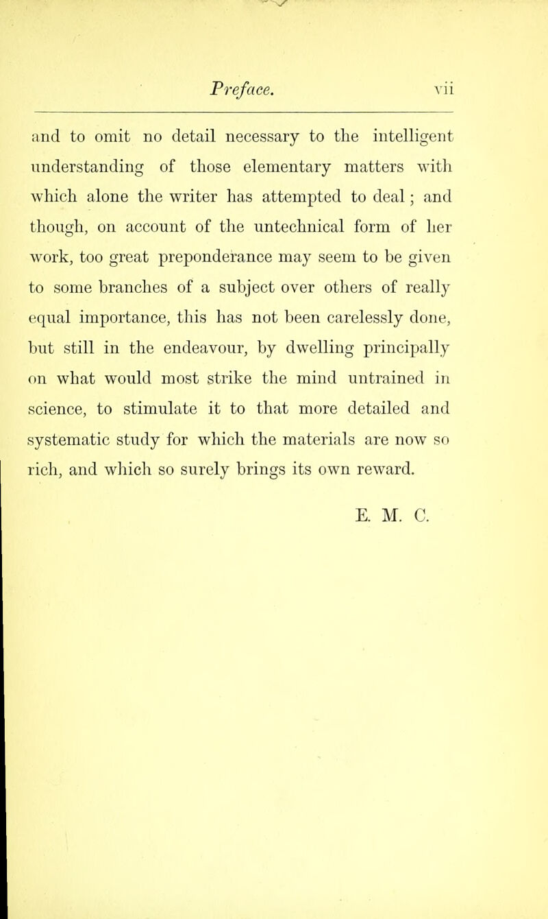 and to omit no detail necessary to the intelligent understanding of those elementary matters with which alone the writer has attempted to deal; and though, on account of the untechnical form of her work, too great preponderance may seem to be given to some branches of a subject over otliers of really equal importance, this has not been carelessly done, but still in the endeavour, by dwelling principally on what would most strike the mind untrained in science, to stimulate it to that more detailed and systematic study for which the materials are now so rich, and which so surely brings its own reward. E. M. C.