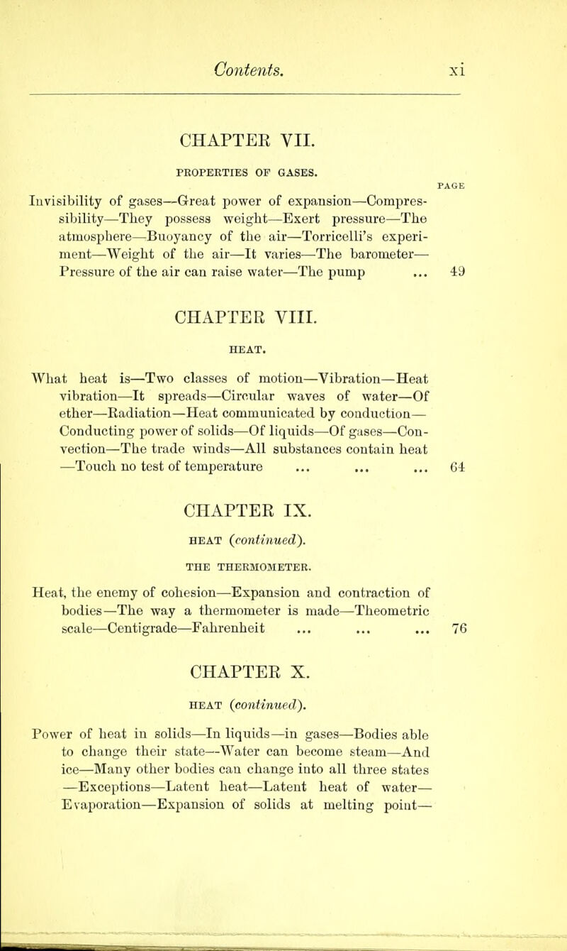 CHAPTEE VII. FEOPEETIES OF GASES. PAGE Invisibility of gases—Great power of expausion—Compres- sibility—They possess weight—Exert pressure—The atmosphere—Buoyancy of the air—Torricelli's experi- ment—Weight of the air—It varies—The barometer— Pressure of the air can raise water—The pump ... 49 CHAPTER VIII. HEAT. What heat is—Two classes of motion—Vibration—Heat vibration—It spreads—Circular waves of water—Of ether—Radiation—Heat communicated by conduction— Conducting power of solids—Of liquids—Of gases—-Con- vection—The trade winds—All substances contain heat —Touch no test of temperature ... ... ... 64 CHAPTER IX. HEAT {continued). THE THERMOMETER. Heat, the enemy of cohesion—Expansion and contraction of bodies—The way a thermometer is made—Theometric scale—Centigrade—Fahrenheit ... ... ,,, 76 CHAPTEE X. HEAT (continued). Power of heat in solids—In liquids—in gases—Bodies able to change their state—Water can become steam—And ice—Many other bodies can change into all three states —Exceptions—Latent heat—Latent heat of water— Evaporation—Expansion of solids at melting point—