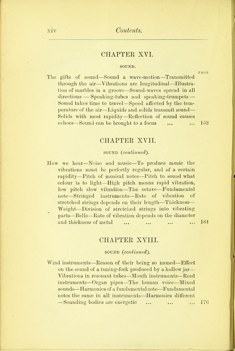 CHAPTER XVI. SOUND. I'AGK The gifts of sound—Sound a wave-motion—Transmitted through the air—Vibrations are longitudinal—Illustra- tion of marbles in a groove—Sound-waves spread in all directions — Speaking-tubes and speaking-trumpets — Sound takes time to travel—Speed atfected by the tem- perature of the air—Liquids and solids transmit sound- Solids with most rapidity—Reflection of sound causes echoes—Sound can be brought to a focus ... ... 152 CHAPTER XVII. SOUND (continued). How we hear—Noise and music—To produce music the vibrations must be perfectly regular, and of a certain rapidity—Pitch of musical notes—Pitch to sound what colour is to light—High pitch means rapid vibration, low pitch slow vibration—The octave—Fundamental note—Stringed instruments—Rate of vibration of stretched strings depends on their length—Thickness— Weight—Division of stretched strings into vibrating parts—Bells—Rate of vibration depends on the diameter and thickness of metal ... ... ... ... 164 CHAPTER XVIII. SOUND (continued). Wind instruments—Reason of their being so named—Effect on the sound of a tuning-fork produced by a hollow jar— Vibrations in resonant tubes—Mouth instruments—Reed instruments—Organ pipes—The human voice—Mixed sounds—Harmonics of a fundamental note—Fundamental notes the same in all instruments-—Harmonics different —Sounding bodies are energetic ... ... ... 17G