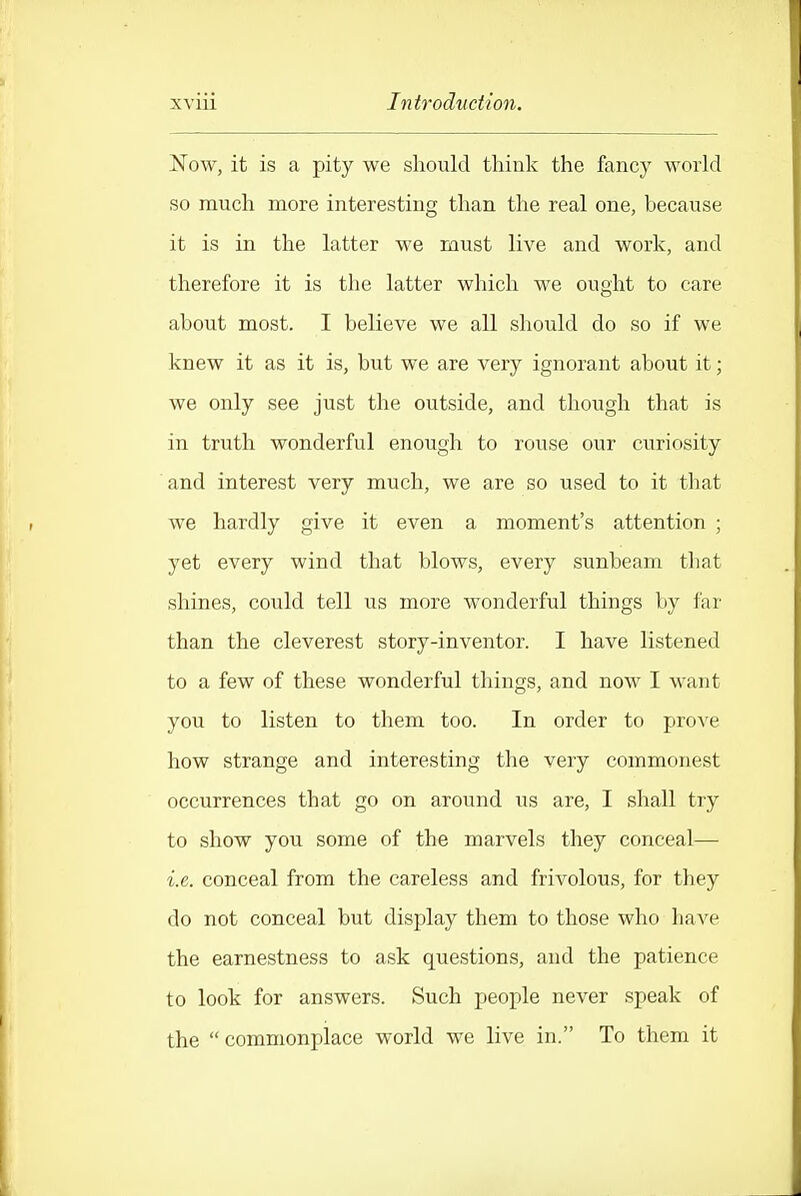 Now, it is a pity we should think the fancy world so much more interesting than the real one, because it is in the latter we must live and work, and therefore it is the latter which we ought to care about most. I believe we all should do so if we knew it as it is, but we are very ignorant about it; we only see just the outside, and though that is in truth wonderful enough to rouse our curiosity and interest very much, we are so used to it that we hardly give it even a moment's attention ; yet every wind that blows, every sunbeam that shines, could tell us more wonderful things by far than the cleverest story-inventor. I have listened to a few of these wonderful things, and now I want you to listen to them too. In order to prove how strange and interesting the very commonest occurrences that go on around us are, I shall try to show you some of the marvels they conceal— i.e. conceal from the careless and frivolous, for they do not conceal but display them to those who have the earnestness to ask questions, and the patience to look for answers. Such people never speak of the  commonplace world we live in. To them it