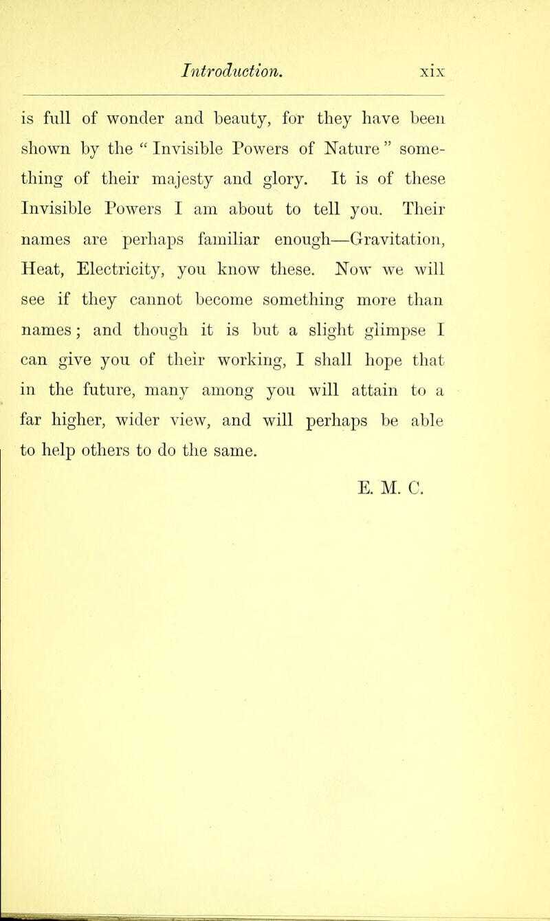is full of wonder and beauty, for they have been shown by the  Invisible Powers of Nature  some- thing of their majesty and glory. It is of these Invisible Powers I am about to tell you. Their names are perhaps familiar enough—Gravitation, Heat, Electricity, you know these. Now we will see if they cannot become something more than names; and though it is but a slight glimpse I can give you of their working, I shall hope that in the future, many among you will attain to a far higher, wider view, and will perhaps be able to help others to do the same. E. M. C.