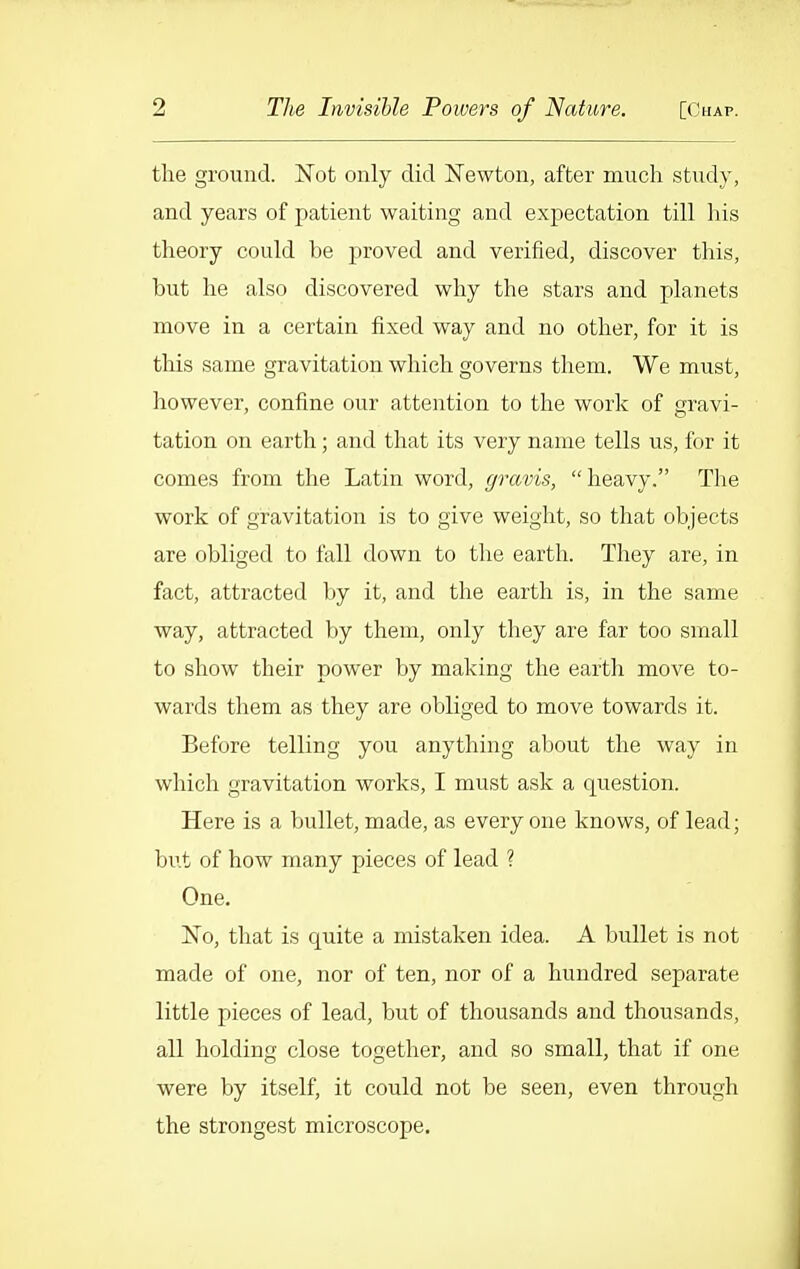 the ground. Not only did Newton, after much study, and years of patient waiting and expectation till his theory could be proved and verified, discover this, but he also discovered why the stars and planets move in a cei'tain fixed way and no other, for it is this same gravitation which governs them. We must, however, confine our attention to the work of gravi- tation on earth; and that its very name tells us, for it comes from the Latin word, r/ravis, heavy. The work of gravitation is to give weight, so that objects are obliged to fall down to the earth. They are, in fact, attracted by it, and the earth is, in the same way, attracted by them, only they are far too small to show their power by making the earth move to- wards them as they are obliged to move towards it. Before telling you anything about the way in which gravitation works, I must ask a question. Here is a bullet, made, as every one knows, of lead; but of how many pieces of lead ? One. No, that is quite a mistaken idea. A bullet is not made of one, nor of ten, nor of a hundred separate little pieces of lead, but of thousands and thousands, all holding close together, and so small, that if one were by itself, it could not be seen, even through the strongest microscope.