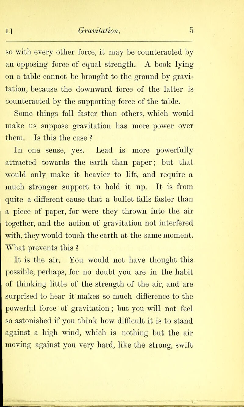 so with every other force, it may be counteracted l)y an opposing force of equal strength. A book lying on a table cannot be brought to the ground by gravi- tation, because the downward force of the latter is counteracted by the supporting force of the table. Some things fall faster than others, which would make us suppose gravitation has more power over them. Is tliis the case ? In one sense, yes. Lead is more powerfully attracted towards the earth than paper; but that would only make it heavier to lift, and require a much stronger supj^ort to hold it up. It is from quite a different cause that a bullet falls faster than a piece of paper, for were they thrown into the air together, and the action of gravitation not interfered with, they would touch the earth at the same moment. What prevents this ? It is the air. You would not have thought this possible, perhaps, for no doubt you are in the habit of thinking little of the strength of the air, and are surprised to hear it makes so much difference to the powerful force of gravitation; but you will not feel so astonished if you think how difficult it is to stand against a high wind, which is nothing but the air moving against you very hard, like the strong, swift