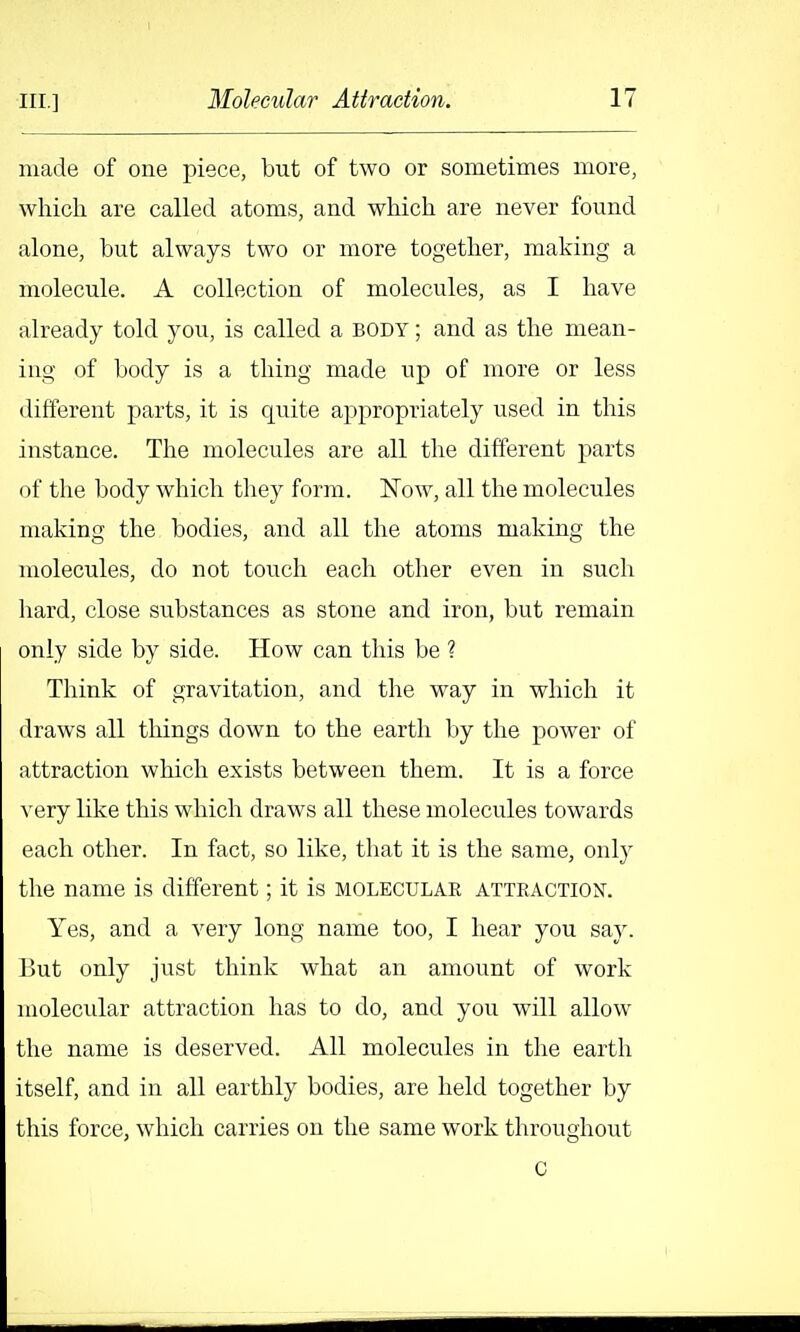 made of one piece, but of two or sometimes more, which are called atoms, and which are never found alone, but always two or more together, making a molecule. A collection of molecules, as I have already told you, is called a body ; and as the mean- ing of body is a thing made up of more or less difierent parts, it is quite appropriately used in this instance. The molecules are all the different parts of the body which they form. Now, all the molecules making the bodies, and all the atoms making the molecules, do not tovich each other even in such hard, close substances as stone and iron, but remain only side by side. How can this be ? Think of gravitation, and the way in which it draws all things down to the earth by the power of attraction which exists between them. It is a force very like this which draws all these molecules towards each other. In fact, so like, that it is the same, only the name is different; it is molecular ATTEACTioisr. Yes, and a A^ery long name too, I hear you say. But only just think what an amount of work molecular attraction has to do, and you will allow the name is deserved. All molecules in the earth itself, and in all earthly bodies, are held together by this force, which carries on the same work throughout C