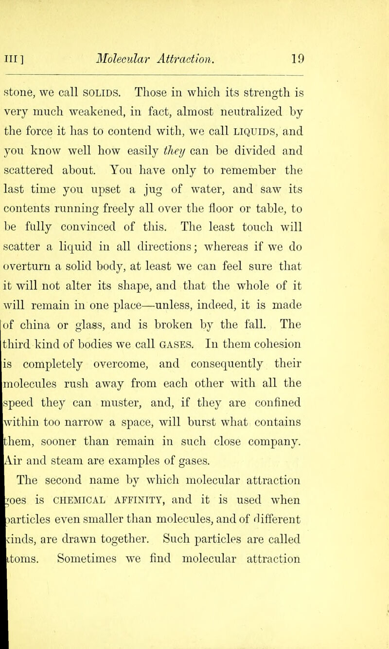 stone, we call solids. Those in which its strength is very much weakened, in fact, almost neutralized by the force it has to contend with, we call liquids, and you know well how easily tlieij can be divided and scattered about. You have only to remember the last time you upset a jug of water, and saw its contents running freely all over the floor or table, to be fully convinced of this. The least touch will scatter a liquid in all directions; whereas if we do overturn a solid body, at least we can feel sure that it will not alter its shape, and that the whole of it will remain in one place—unless, indeed, it is made of china or glass, and is broken by the fall. The third kind of bodies we call gases. In them cohesion is completely overcome, and consequently their molectiles n;sh away from each other with all the speed they can muster, and, if they are confined within too narrow a space, will burst what contains them, sooner than remain in such close company. Air and steam are examples of gases. The second name by which molecular attraction :;oes is chemical affinity, and it is used when ^articles even smaller than molecules, and of different vinds, are drawn together. Such particles are called itoms. Sometimes we find molecular attraction