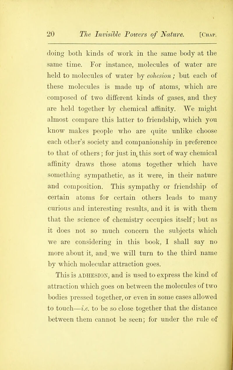 doing both kinds of work in the same body at the same time. For instance, molecules of water are held to molecules of water by cohesiori; but each of these molecules is made up of atoms, which are composed of two different kinds of gases, and they are held together by chemical affinity. We might almost compare this latter to friendship, which you know makes people who are quite unlike choose each other's society and companionsliip in preference to that of others; for just in this sort of way chemical affinity draws those atoms together whicli have something sympathetic, as it were, in their nature and composition. This sympathy or friendship of certain atoms for certain others leads to many curious and interesting results, and it is with them that the science of chemistry occupies itself; but as it does not so much concern the subjects which we are considering in this book, I shall say no more about it, and we will turn to the third name by which molecular attraction goes. This is ADHESION, and is used to express the kind of attraction which goes on between the molecules of two bodies pressed together, or even in some cases allowed to touch—i.e. to be so close together that the distance between them cannot be seen; for under the rule of