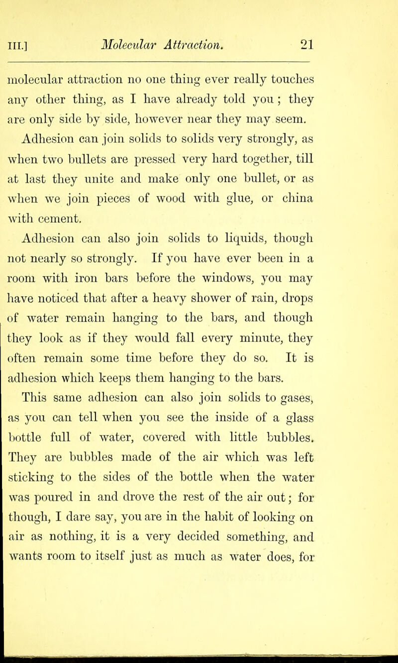 molecular attraction no one thing ever really touches any other thing, as I have already told you ; they are only side by side, however near they may seem. Adhesion can join solids to solids very strongly, as when two bullets are pressed very hard together, till at last they unite and make only one bullet, or as when we join pieces of wood with glue, or china with cement. Adhesion can also join solids to liquids, though not nearly so strongly. If you have ever been in a room with iron bars before the windows, you may have noticed that after a heavy shower of rain, drops of water remain hanging to the bars, and though they look as if they would fall every minute, they often remain some time before they do so. It is adhesion which keeps them hanging to the bars. This same adhesion can also join solids to gases, as you can tell when you see the inside of a glass l)ottle full of water, covered with little bubbles. They are bubbles made of the air which was left sticking to the sides of the bottle when the water was poured in and drove the rest of the air out; for though, I dare say, you are in the habit of looking on air as nothing, it is a very decided something, and wants room to itself just as much as water does, for