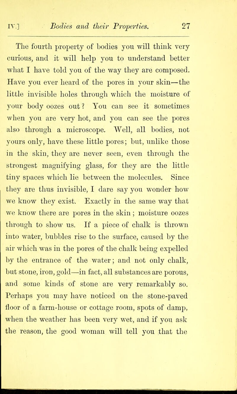 The fourth property of bodies you will think very curious, and it will help you to understand better what I have told you of the way they are composed. Have you ever heard of the pores in your skin—the little invisible holes through which the moisture of your body oozes out ? You can see it sometimes when you are very hot, and you can see the pores also through a microscope. Well, all bodies, not yours only, have these little pores; but, unlike those in the skin, they are never seen, even through the strongest magnifying glass, for they are the little tiny spaces which lie between the molecules. Since they are thus invisible, I dare say you wonder how we know they exist. Exactly in the same way that we know there are pores in the skin ; moisture oozes through to show us. If a piece of chalk is thrown into water, bubbles rise to the surface, caused by the air which was in the pores of the chalk being expelled by the entrance of the water; and not only chalk, but stone, iron, gold—in fact, all substances are porous, and some kinds of stone are very remarkably so. Perhaps you may have noticed on the stone-paved floor of a farm-house or cottage room, spots of damp, when the weather has been very wet, and if you ask the reason, the good woman will tell you that the