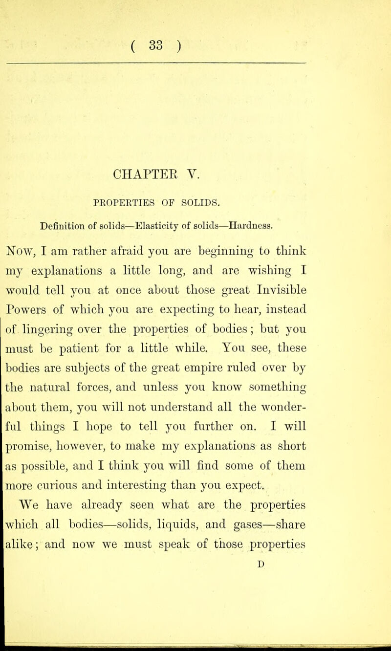 CHAPTER V. PROPERTIES OF SOLIDS. Definition of solids—Elasticity of solids—Hardness. Now, I am rather afraid you are beginning to think m)' explanations a little long, and are wishing I would tell you at once about those great Invisible Powers of which you are expecting to hear, instead of lingering over the properties of bodies; but you must be patient for a little while. You see, these bodies are subjects of the great empire ruled over by the natural forces, and unless you know something about them, you will not understand all the wonder- ful things I hope to tell you further on. I will promise, however, to make my explanations as short as possible, and I think you will find some of them more curious and interesting than you expect. We have already seen what are the properties which all bodies—solids, liquids, and gases—share alike; and now we must speak of those properties D