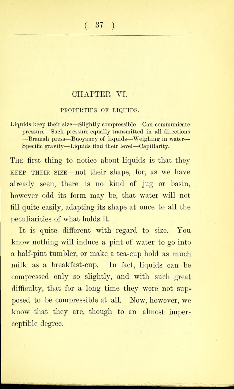 CHAPTER VI. PROPERTIES OF LIQUIDS. Liquids keep their size—Slightly compressible—Can communicate pressure—Such pressure equally transmitted in all directions —Bramah press—Buoyancy of liquids—Weighing in water— Specific gravity—Liquids lind their level—Capillarity. The first thing to notice about liquids is that they KEEP THEIR SIZE—not their shape, for, as we have already seen, there is no kind of jug or basin, however odd its form may be, tliat water will not fill quite easily, adapting its shape at once to all the peculiarities of what holds it. It is quite different with regard to size. You know nothing will induce a pint of water to go into a half-pint tumbler, or make a tea-cup hold as much millv as a breakfast-cup. In fact, liquids can be compressed only so slightly, and with such great difficulty, that for a long time they were not sup- posed to be compressible at all Now, however, we know that they are, though to an almost imper- ceptible degree.