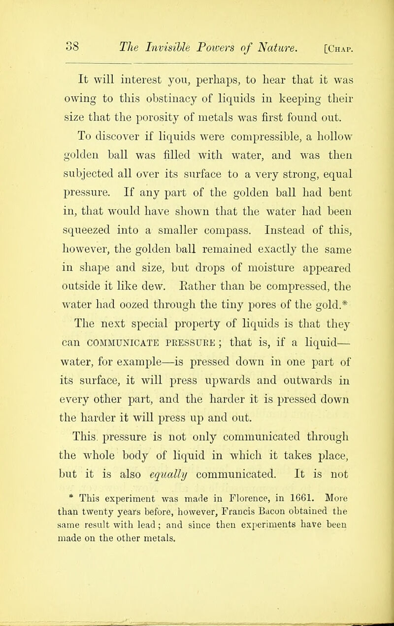It will interest you, perhaps, to hear that it was owing to this obstinacy of liquids in keej)ing their size that the porosity of metals was first found out. To discover if liquids were compressible, a hollow golden ball was filled with water, and was then subjected all over its surface to a very strong, equal pressure. If any part of the golden ball had bent in, that would have shown that the water had been sqiieezed into a smaller compass. Instead of this, however, the golden ball remained exactly the same in shape and size, but drops of moisture appeared outside it like dew. Eather than be compressed, the water had oozed through the tiny pores of the gold.* The next special property of liquids is that they can COMMUNICATE PRESSUEE; that is, if a liquid— water, for example—is pressed down in one part of its surface, it will press upwards and outwards in every other part, and the harder it is pressed down the harder it will press up and out. This, pressure is not only communicated through the whole body of liquid in which it takes place, but it is also equally communicated. It is not * This experiment was made in Florence, in 1661. More than twenty years before, however, Francis Bacon obtained the same result with lead ; and since then experiments have been made on the other metals.