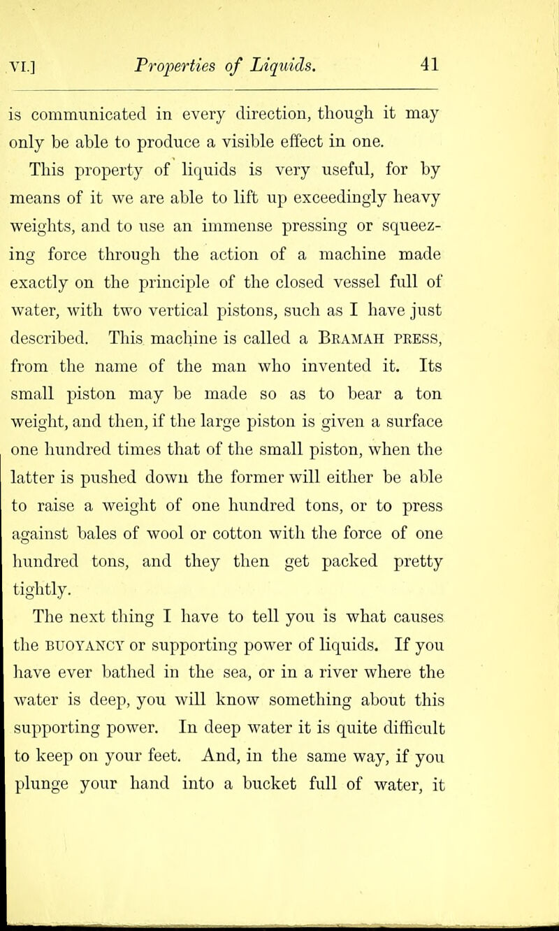 is communicated in every direction, tliough. it may only be able to produce a visible effect in one. This property of liquids is very useful, for by means of it we are able to lift up exceedingly heavy weights, and to use an immense pressing or squeez- ing force through the action of a machine made exactly on the principle of the closed vessel full of water, with two vertical pistons, such as I have just described. This machine is called a Bramah press, from the name of the man who invented it. Its small piston may be made so as to bear a ton weight, and then, if the large piston is given a surface one hundred times that of the small piston, when the latter is pushed down the former will either be able to raise a weight of one hundred tons, or to press against bales of wool or cotton with the force of one hundred tons, and they then get packed pretty tightly. The next thing I have to tell you is what causes the BUOYANCY or supporting power of liquids. If you have ever batlied in the sea, or in a river where the water is deep, you will know something about this supporting power. In deep water it is quite difficult to keep on your feet. And, in the same way, if you plunge your hand into a bucket full of water, it