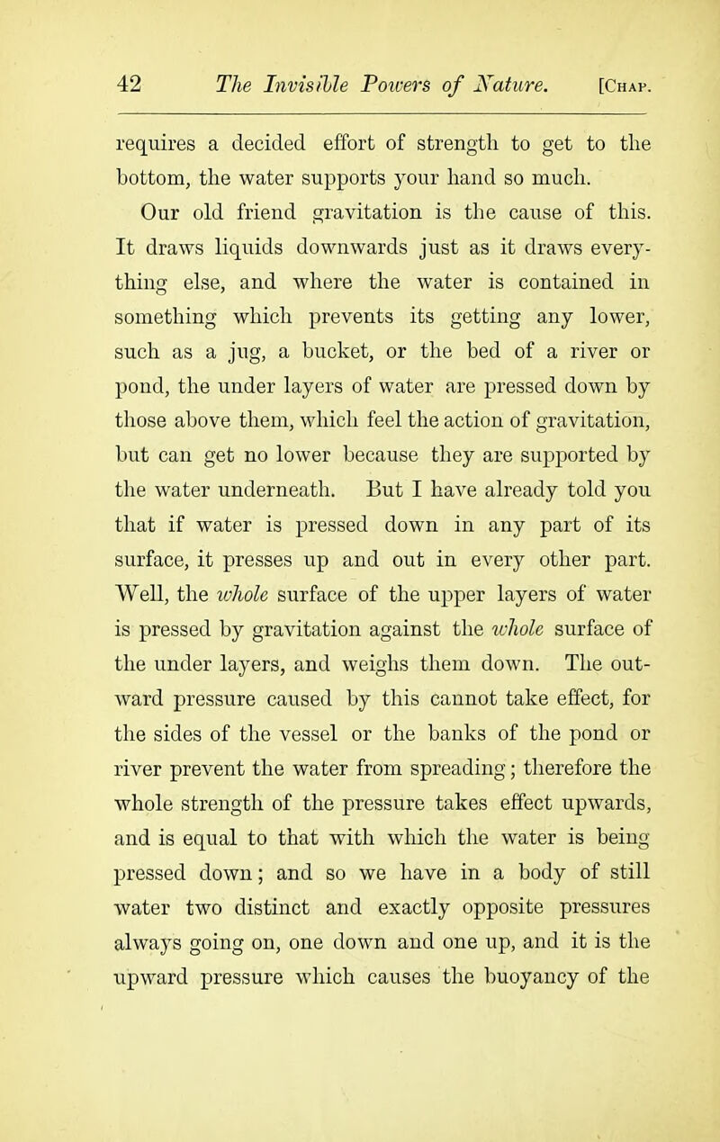 requires a decided effort of strength to get to the bottom, the water supports your hand so much. Our old friend gravitation is the cause of this. It draws liquids downwards just as it draws every- thing else, and where the water is contained in something which prevents its getting any lower, such as a jug, a bucket, or the bed of a river or pond, the under layers of water are pressed down by those above them, which feel the action of gravitation, but can get no lower because they are supported by the water underneath. But I have already told you that if water is pressed down in any part of its surface, it presses up and out in every other part. Well, the whole surface of the upper layers of water is pressed by gravitation against the whole surface of the under layers, and weighs them down. The out- ward pressure caused by this cannot take effect, for the sides of the vessel or the banks of the pond or river prevent the water from spreading; therefore the whole strength of the pressure takes effect upwards, and is equal to that with which the water is being pressed down; and so we have in a body of still water two distinct and exactly opposite pressures always going on, one down and one up, and it is the upward pressure which causes the buoyancy of the