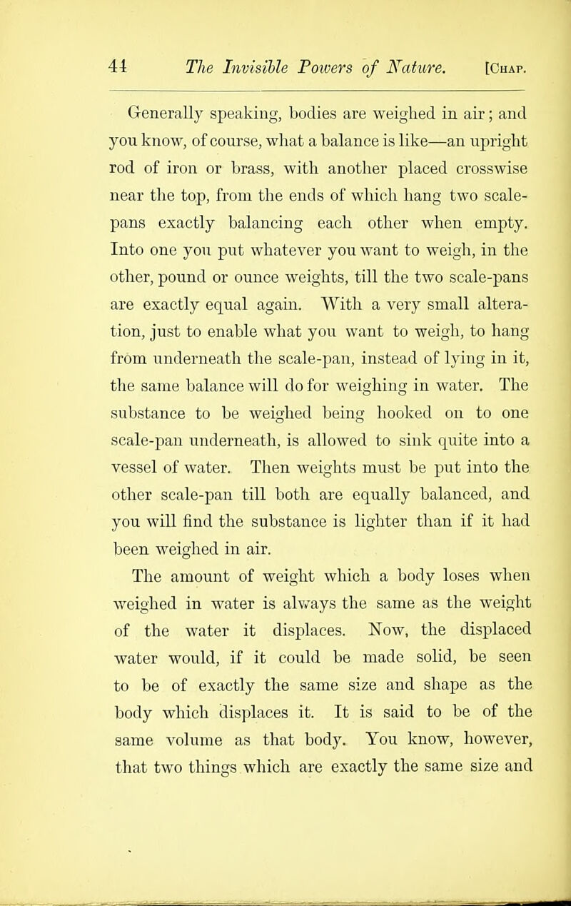 Generally speaking, bodies are weighed in air; and you know, of course, what a balance is like—an upright rod of iron or brass, with another placed crosswise near the top, from the ends of which hang two scale- pans exactly balancing each other when empty. Into one you put whatever you want to weigh, in the other, pound or ounce weights, till the two scale-pans are exactly equal again. With a very small altera- tion, just to enable what you want to weigh, to hang from underneath the scale-pan, instead of lying in it, the same balance will do for weighing in water. The substance to be weighed being hooked on to one scale-pan underneath, is allowed to sink quite into a vessel of water. Then weights must be put into the other scale-pan till both are equally balanced, and you will find the substance is lighter than if it had been weighed in air. The amount of weight which a body loses when weighed in water is alv/ays the same as the weight of the water it displaces. Now, the displaced water would, if it could be made solid, be seen to be of exactly the same size and shape as the body which displaces it. It is said to be of the same volume as that body. You know, however, that two things which are exactly the same size and