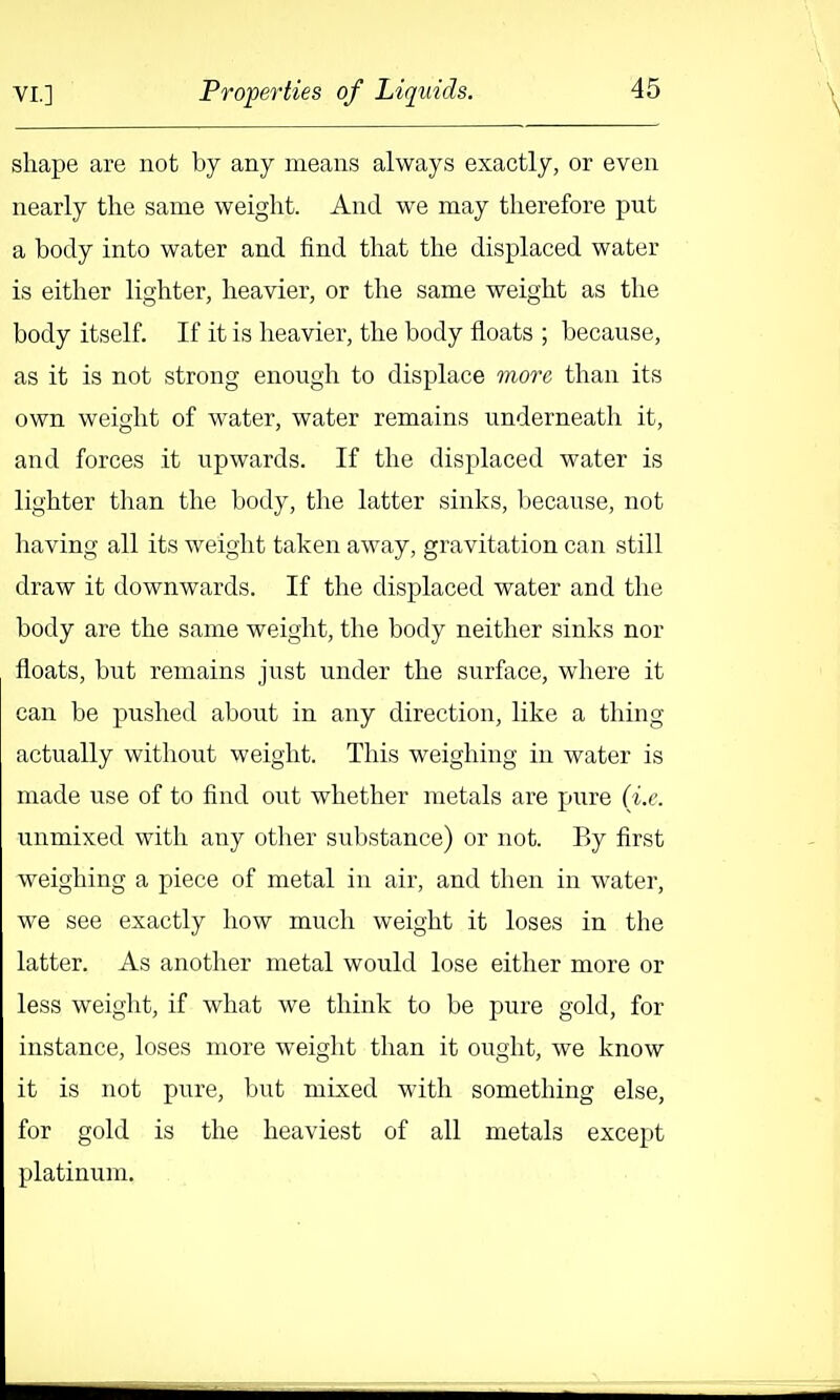 shape are not by any means always exactly, or even nearly the same weight. And we may therefore put a body into water and find that the displaced water is either lighter, heavier, or the same weight as the body itself. If it is heavier, the body floats ; because, as it is not strong enoiigh to displace 7nore than its own weight of water, water remains underneath it, and forces it upwards. If the displaced water is lighter than the body, the latter sinks, because, not having all its weight taken away, gravitation can still draw it downwards. If the displaced water and the body are the same weight, the body neither sinks nor floats, but remains just under the surface, where it can be pushed about in any direction, like a thing actually witliout weight. This weighing in water is made use of to find out whether metals are pure (i.e. unmixed with any other substance) or not. By first weighing a piece of metal in air, and then in water, we see exactly how much weight it loses in the latter. As another metal would lose either more or less weight, if what we think to be pure gold, for instance, loses more weight than it ought, we know it is not pure, but mixed with something else, for gold is the heaviest of all metals except platinum.